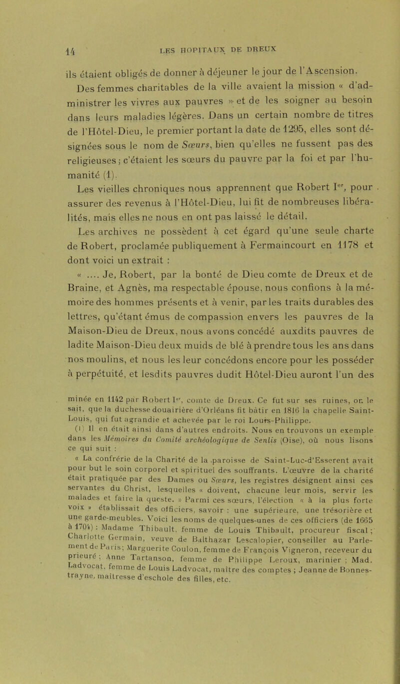 ils étaient obligés de donner à déjeuner le jour de l’Ascension. Des femmes charitables de la ville avaient la mission « d’ad- ministrer les vivres aux pauvres « et de les soigner au besoin dans leurs maladies légères. Dans un certain nombre de titres de l’Hôtel-Dieu, le premier portant la date de 1295, elles sont dé- signées sous le nom de Sœurs^ bien qu’elles ne tussent pas des religieuses; c’étaient les sœurs du pauvre par la foi et par l’hu- manité (1). Les vieilles chroniques nous apprennent que Robert pour . assurer des revenus à l’Hôtel-Dieu, lui fit de nombreuses libéra- lités, mais elles ne nous en ont pas laissé le détail. Les archives ne possèdent à cet égard qu’une seule charte de Robert, proclamée publiquement à Fermaincourt en 1178 et dont voici un extrait : « .... Je, Robert, par la bonté de Dieu comte de Dreux et de Braine, et Agnès, ma respectable épouse, nous confions à la mé- moire des hommes présents et à venir, par les traits durables des lettres, qu’étant émus de compassion envers les pauvres de la Maison-Dieu de Dreux, nous avons concédé auxdits pauvres de ladite Maison-Dieu deux muids de blé à prendre tous les ans dans nos moulins, et nous les leur concédons encore pour les posséder à perpétuité, et lesdits pauvres dudit Hôtel-Dieu auront l’un des minée en 1142 par Robert I'', comte de Ilreux. Ce fut sur ses ruines, on le sait, que la duchesse douairière d’Orléans fit bâtir en 1816 la chapelle Saint- Louis, qui fut agrandie et achevée par le roi Louré-Philippe. (Il 11 en était ainsi dans d’autres endroits. Nous en trouvons un exemple dans les Mémoires du Comité archéologique de Sentis (Oise), où nous lisons ce qui suit : « La confrérie de la Charité de la .paroisse de Saint-Luc-d’Esserent avait pour but le soin corporel et spirituel des souffrants. L’œuvre de la charité était pratiquée par des Dames ou Sœurs, les registres désignent ainsi ces servantes du Christ, lesquelles « doivent, chacune leur mois, servir les malades et faire la qucste. » Parmi ces sœurs, l’élection « à la plus forte VOIX » établissait des officiers, savoir : une supérieure, une trésorière et une garde-meubles. Voici les noms de quelques-unes de ces officiers (de 1665 à 170t) . Madame Thibault, femme de Louis Thibault, procureur fiscal ; arlotte Germain, veuve de Bdlthazar Lescalopier, conseiller au Parle- ment de Pui is; Marguerite Coulon, femme de François Vigneron, receveur du prieuré , .\nne Tartanson, femme de Philippe Leroux, marinier ; Mad. a vocat. femme de Louis Ladvocat, maître des comptes ; Jeanne de Bonnes- trayne, maîtresse d’eschole des filles, etc.