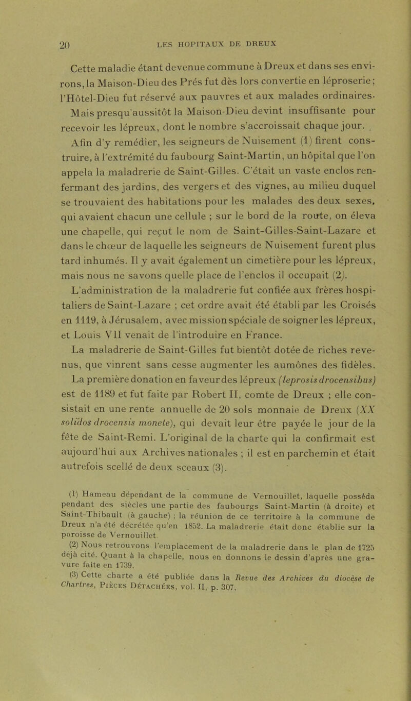 Cette maladie étant devenue commune à Dreux et dans ses envi- rons, la Maison-Dieu des Prés fut dès lors convertie en léproserie ; l’Hütel-Dieu fut réservé aux pauvres et aux malades ordinaires- Mais presqu’aussitôt la Maison-Dieu devint insuffisante pour recevoir les lépreux, dont le nombre s’accroissait chaque jour. Afin d’y remédier, les seigneurs de Nuisement (1) firent cons- truire, à l'extrémité du faubourg Saint-Martin, un hôpital que l’on appela la maladrerie de Saint-Gilles. C’était un vaste enclos ren- fermant des jardins, des vergers et des vignes, au milieu duquel se trouvaient des habitations pour les malades des deux sexes, qui avaient chacun une cellule ; sur le bord de la route, on éleva une chapelle, qui reçut le nom de Saint-Gilles-Saint-Lazare et dans le chœur de laquelle les seigneurs de Nuisement furent plus tard inhumés. Il y avait également un cimetière pour les lépreux, mais nous ne savons quelle place de l’enclos il occupait (2j. L’administration de la maladrerie fut confiée aux frères hospi- taliers de Saint-Lazare ; cet ordre avait été établi par les Croisés en 1119, à Jérusalem, avec missionspéciale de soigner les lépreux, et Louis V'II venait de l’introduire en France. La maladrerie de Saint-Gilles fut bientôt dotée de riches reve- nus, que vinrent sans cesse augmenter les aumônes des fidèles. La première donation en faveurdes lépreux (leprosis drocensihus) est de 1189 et fut faite par Robert II, comte de Dreux ; elle con- sistait en une rente annuelle de 20 sols monnaie de Dreux (A'A' soirdos (Jrocensis moneie), qui devait leur être payée le jour de la fête de Saint-Remi. L’original de la charte qui la confirmait est aujourd’hui aux Archives nationales ; il est en parchemin et était autrefois scellé de deux sceaux (3). (1) Hameau dépendant de la commune de Vernouillet, laquelle posséda pendant des siècles une partie des faubourgs Saint-Martin (à droite) et Saint-Thibault là gauche) ; la réunion de ce territoire à la commune de Dreux na été décrétée qu’en 1852. La maladrerie était donc établie sur la paroisse de Vernouillet (2) Nous retrouvons l’emplacement de la maladrerie dans le plan de 1725 déjà cité. Quant à la chapelle, nous en donnons le dessin d’après une gra- vure faite en 1739. (.3) Cette charte a été publiée dans la Revue des Archives du diacre de Chartres, Pièces Détachées, vol. Il, p. 307.