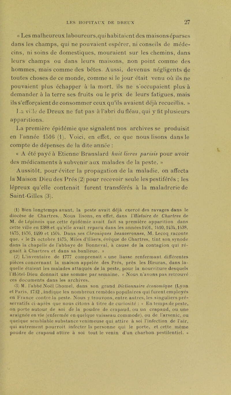 « Les malheureux laboureurs,qui habitaient des maisons éparses dans les champs, qui ne pouvaient espérer, ni conseils de méde- cins, ni soins de domestiques, mouraient sur les chemins, dans leurs champs ou dans leurs maisons, non point comme des hommes, mais comme des bêtes. Aussi, devenus négligents de toutes choses de ce monde, comme si le jour était venu où ils ne pouvaient plus échapper à la mort, ils ne s'occupaient plus à demander à la terre ses fruits ou le prix de leurs fatigues, mais ils s’efforcaient de consommer ceux qu’ils avaient déjà recueillis. » La vide de Dreux ne fut pas à l’abri du fléau, qui y fit plusieurs apparitions. La première épidémie que signalent nos archives se produisit en l’année 1516 (1). Voici, en effet, ce que nous lisons dans le compte de dépenses de la dite année : « A été payé à Etienne Branslard huit livres parisis pour avoir des médicaments à subvenir aux malades de la peste. » Aussitôt, pour éviter la propagation de la maladie, on affecta la Maison Dieu des Prés (2) pour recevoir seule les pestiférés ; les lépreux qu’elle contenait furent transférés à la maladrerie de Saint-Gilles (3). (1) Bien longtemps avant, la peste avait déjà exercé des ravages dans le diocèse de Chartres. Nous lisons, en effet, dans Vflistoire de Chartres de M. de Lépinois que cette épidémie avait fait sa première apparition dans cette ville en 1388 et qu’elle avait reparu dans les annéesl401, 1410,1434,1^38, 1475,147G, 1499 et 1504. Dans ses Chroniques beauceronnes, M. Lecoq raconte que. <i le 24 octobre 1475, Miles d’Illiers, évêque de Chartres, tint son synode dans la chapelle de l’abbaye de Bonneval, à cause de la contagion qui ré- gnait à Chartres et dans sa banlieue. » (2) L’inventaire de 1777 comprenait « une liasse renfermant différentes pièces concernant la maison appelée des Prés, près les Bleuras, dans la- quelle étaient les malades attaqués de la peste, pour la nourriture desquels l'Hotel Dieu donnait une somme par semaine. » Nous n’avons pas retrouvé ces documents dans les archives. (3) M. l’abbé Noël Chomel, dans son grand Dictionnaire économique (Lyon et Paris, 17.12 , indique les nombreux remèdes populaires qui furent employés en France contre la peste. Nous y trouvons, entre autres, les singuliers pré- servatifs ci-après que nous citons à titre de curiosité : « En temps de peste, on porte autour de soi de la poudre de crapaud, ou un crapaud, ou une araignée en vie (enfermée en quelque vaisseau commode), ou de l’arsenic, ou quelque semblable substance venimeuse qui attire à soi l’infection de l’air, qui autrement pourroit infecter la personne qui le porte, et cette même poudre de crapaud attire à soi tout le venin d’un charbon pestilentiel. »