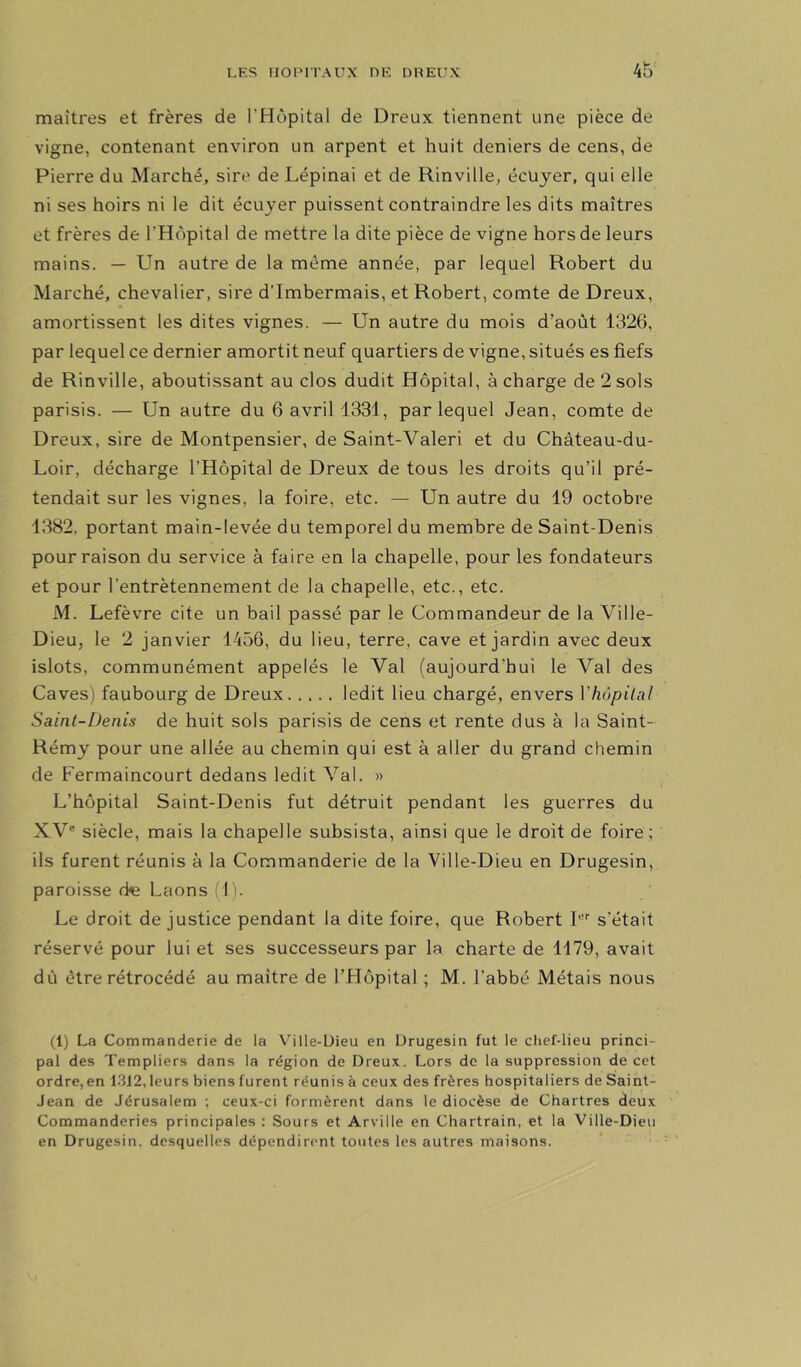 maîtres et frères de l’Hôpital de Dreux tiennent une pièce de vigne, contenant environ un arpent et huit deniers de cens, de Pierre du Marché, sire de Lépinai et de Rinville, écüjer, qui elle ni ses hoirs ni le dit écuyer puissent contraindre les dits maîtres et frères de l’Hôpital de mettre la dite pièce de vigne hors de leurs mains. — Un autre de la même année, par lequel Robert du Marché, chevalier, sire d'Imbermais, et Robert, comte de Dreux, amortissent les dites vignes. — Un autre du mois d’août 1326, par lequel ce dernier amortit neuf quartiers de vigne, situés es fiefs de Rinville, aboutissant au clos dudit Hôpital, à charge de 2 sols parisis. — Un autre du 6 avril 1331, par lequel Jean, comte de Dreux, sire de Montpensier, de Saint-Valeri et du Château-du- Loir, décharge l’Hôpital de Dreux de tous les droits qu’il pré- tendait sur les vignes, la foire, etc. — Un autre du 19 octobre 1382, portant main-levée du temporel du membre de Saint-Denis pour raison du service à faire en la chapelle, pour les fondateurs et pour l’entrètennement de la chapelle, etc., etc. M. Lefèvre cite un bail passé par le Commandeur de la Ville- Dieu, le 2 janvier 1456, du lieu, terre, cave et jardin avec deux islots, communément appelés le Val (aujourd’hui le Val des Caves) faubourg de Dreux ledit lieu chargé, envers Vhùpilal Saint-Denis de huit sols parisis de cens et rente dus à la Saint- Rémy pour une allée au chemin qui est à aller du grand chemin de Fermaincourt dedans ledit Val. » L’hôpital Saint-Denis fut détruit pendant les guerres du XV® siècle, mais la chapelle subsista, ainsi que le droit de foire; ils furent réunis à la Commanderie de la Ville-Dieu en Drugesin, paroisse cte Laons (I). Le droit de justice pendant la dite foire, que Robert I®'' s'était réservé pour lui et ses successeurs par la charte de 1179, avait dû être rétrocédé au maître de l’Hôpital ; M. l’abbé Métais nous (1) La Commanderie de la Ville-Dieu en Drugesin fut le chef-lieu princi- pal des Templiers dans la région de Dreux. Lors de la suppression de cet ordre, en 13J2, leurs biens furent réunis à ceux des frères hospitaliers de Saint- Jean de Jérusalem ; ceux-ci formèrent dans le diocèse de Chartres deux Commanderies principales ; Sours et Arville en Chartrain, et la Ville-Dieu en Drugesin. desquelles dépendirent toutes les autres maisons.