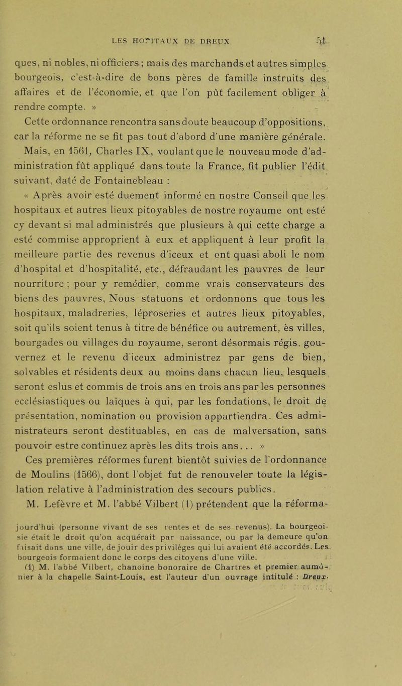ques, ni nobles, ni officiers ; mais des marchands et autres simples bourgeois, c’est-à-dire de bons pères de famille instruits des. affaires et de l’économie, et que l’on pût facilement obliger à rendre compte. » - Cette ordonnance rencontra sans doute beaucoup d’oppositions, car la réforme ne se fit pas tout d’abord d’une manière générale. Mais, en 1561; Charles IX, voulant que le nouveau mode d’ad- ministration fût appliqué dans toute la France, fit publier l’édit suivant, daté de Fontainebleau : « Après avoir esté duement informé en nostre Conseil que.jcs hospitaux et autres lieux pitoyables de nostre royaume ont esté cy devant si mal administrés que plusieurs à qui cette charge a esté commise approprient à eux et applicjuent à leur profit la meilleure partie des revenus d’iceux et ont quasi aboli le nom d’hospital et d’hospitalité, etc., défraudant les pauvres de leur nourriture ; pour y remédier, comme vrais conservateurs des biens des pauvres. Nous statuons et ordonnons que tous les hospitaux, maladreries, léproseries et autres lieux pitoyables, soit qu’ils soient tenus à titre de bénéfice ou autrement, ès villes, bourgades ou villages du royaume, seront désormais régis, gou- vernez et le revenu d’iceux administrez par gens de bien, solvables et résidents deux au moins dans chacun lieu, lesquels seront eslus et commis de trois ans en trois ans par les personnes ecclésiastiques ou la'iques à qui, par les fondations, le droit de présentation, nomination ou provision appartiendra. Ces admi- nistrateurs seront destituables, en cas de malversation, sans pouvoir estre continuez après les dits trois ans. .. » Ces premières réformes furent bientôt suivies de l’ordonnance de Moulins (1566), dont l’objet fut de renouveler toute la légis- lation relative à l’administration des secours publics. M. Lefèvre et M. l’abbé Vilbert (I) prétendent que la réforma- jourd’hui (personne vivant de ses rentes et de ses revenus). La bourgeoi- sie était le droit qu’on acquérait par naissance, ou par la demeure qu’on f lisait dans une ville, de jouir des privilèges qui lui avaient été accordés. Les. bourgeois formaient donc le corps des citoyens d’une ville. fl) M. l’abbé Vilbert, chanoine honoraire de Chartres et premier aumô- nier à la chapelle Saint-Louis, est l’auteur d’un ouvrage intitulé : üreux<