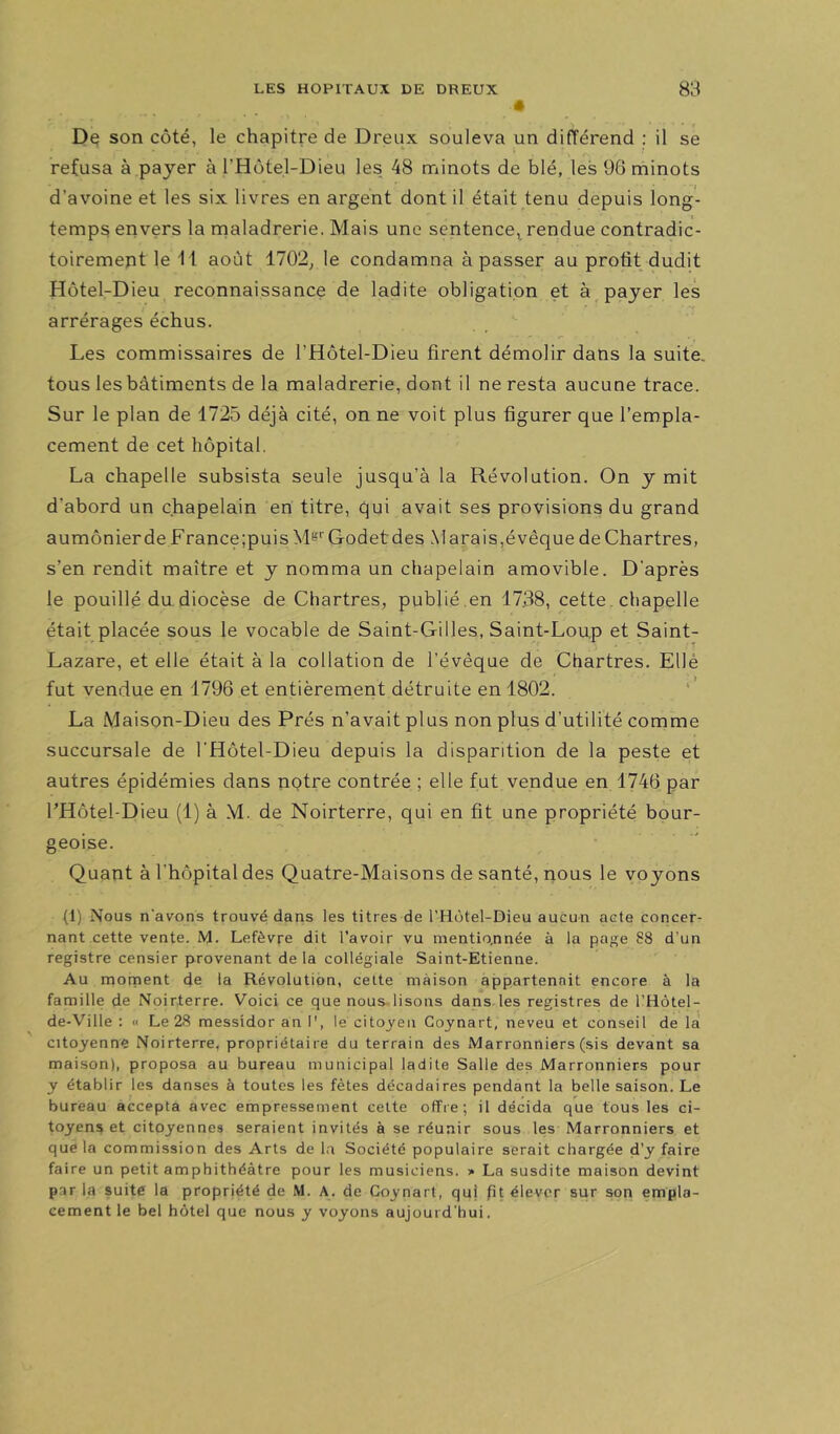 N ' «r De son côté, le chapitre de Dreux souleva un différend : il se refusa à payer à l’Hotel-Dieu les 48 minots de blé, les 96 minots d’avoine et les six livres en argent dont il était tenu depuis long- temps envers la maladrerie. Mais une sentence, rendue contradic- toiremept le 11 août 1702^ le condamna à passer au profit dudit Hôtel-Dieu reconnaissance de ladite obligation et à payer les arrérages échus. Les commissaires de l’Hôtel-Dieu firent démolir dans la suite, tous les bâtiments de la maladrerie, dont il ne resta aucune trace. Sur le plan de 1725 déjà cité, on ne voit plus figurer que l’empla- cement de cet hôpital. La chapelle subsista seule jusqu’à la Révolution. On y mit d’abord un chapelain en titre, qui avait ses provisions du grand aumônierde France;puis Mt'''Godetdes Marais,évêque de Chartres, s’en rendit maître et y nomma un chapelain amovible. D'après le pouillé du diocèse de Chartres, publié ,en 17.38, cette, chapelle était placée sous le vocable de Saint-Gilles, Saint-Loup et Saint- Lazare, et elle était à la collation de l’évêque de Chartres. Ellé fut vendue en 1796 et entièrement détruite en 1802. La Maison-Dieu des Prés n’avait plus non plus d’utilité comme succursale de l’Hôtel-Dieu depuis la disparition de la peste et autres épidémies dans notre contrée ; elle fut vendue en 1746 par l’Hôtel-Dieu (1) à M. de Noirterre, qui en fit une propriété bour- geoise. Quant à l’hôpital des Quatre-Maisons de santé, nous le voyons (1) Nous n'avons trouvé dans les titres de l’Hôtel-Dieu aucun acte concer- nant cette vente. M. Lefèvre dit l'avoir vu mentionnée à la page 88 d’un registre censier provenant de la collégiale Saint-Etienne. Au mornent de la Révolution, celte maison appartenait encore à la famille de Noirterre. Voici ce que nous lisons dans les registres de l’Hotel- de-Ville ; « Le 28 messidor an I', le citoyen Cojnart, neveu et conseil de lat citoyenne Noirterre, propriétaire du terrain des Marronniers (sis devant sa maison), proposa au bureau municipal ladite Salle des Marronniers pour y établir les danses à toutes les fêtes décadaires pendant la belle saison. Le bureau accepta avec empressement celte offre; il décida que tous les ci- toyens et citoyennes seraient invités à se réunir sous les Marronniers et que la commission des Arts de la Société populaire serait chargée d'y faire faire un petit amphithéâtre pour les musiciens. » La susdite maison devint par la suite la propriété de M. A. de Coynart, quj pt élever sur son empla- cement le bel hôtel que nous y voyons aujourd'hui.