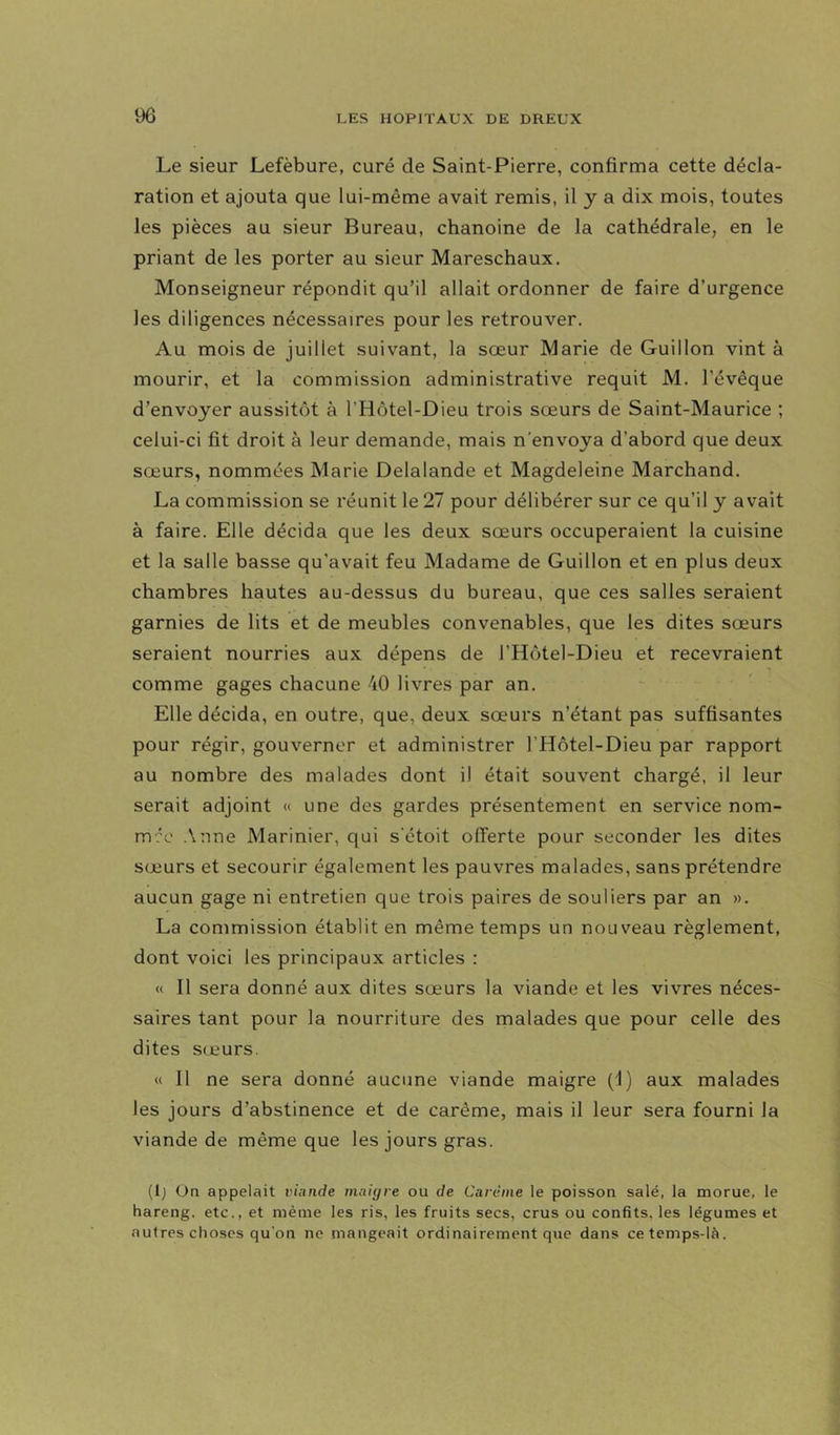 Le sieur Lefèbure, curé de Saint-Pierre, confirma cette décla- ration et ajouta que lui-même avait remis, il y a dix mois, toutes les pièces au sieur Bureau, chanoine de la cathédrale, en le priant de les porter au sieur Mareschaux. Monseigneur répondit qu’il allait ordonner de faire d’urgence les diligences nécessaires pour les retrouver. Au mois de juillet suivant, la sœur Marie de Guillon vint à mourir, et la commission administrative requit M. l’évêque d’envoyer aussitôt à l’Hôtel-Dieu trois sœurs de Saint-Maurice ; celui-ci fit droit à leur demande, mais n'envoya d’abord que deux sœurs, nommées Marie Delalande et Magdeleine Marchand. La commission se réunit le 27 pour délibérer sur ce qu’il y avait à faire. Elle décida que les deux sœurs occuperaient la cuisine et la salle basse qu’avait feu Madame de Guillon et en plus deux chambres hautes au-dessus du bureau, que ces salles seraient garnies de lits et de meubles convenables, que les dites sœurs seraient nourries aux dépens de l’Hôtel-Dieu et recevraient comme gages chacune 40 livres par an. Elle décida, en outre, que, deux sœurs n’étant pas suffisantes pour régir, gouverner et administrer l’Hôtel-Dieu par rapport au nombre des malades dont il était souvent chargé, il leur serait adjoint « une des gardes présentement en service nom- m?e Anne Marinier, cjui s'étoit offerte pour seconder les dites sœurs et secourir également les pauvres malades, sans prétendre aucun gage ni entretien que trois paires de souliers par an ». La commission établit en même temps un nouveau règlement, dont voici les principaux articles : « Il sera donné aux dites sœurs la viande et les vivres néces- saires tant pour la nourriture des malades que pour celle des dites sœurs. « 11 ne sera donné aucune viande maigre (J) aux malades les jours d’abstinence et de carême, mais il leur sera fourni la viande de même que les jours gras. (1) On appelait viande maiyre ou de Carême le poisson salé, la morue, le hareng, etc., et même les ris, les fruits secs, crus ou confits, les légumes et autres choses qu’on ne mangeait ordinairement que dans ce temps-là.
