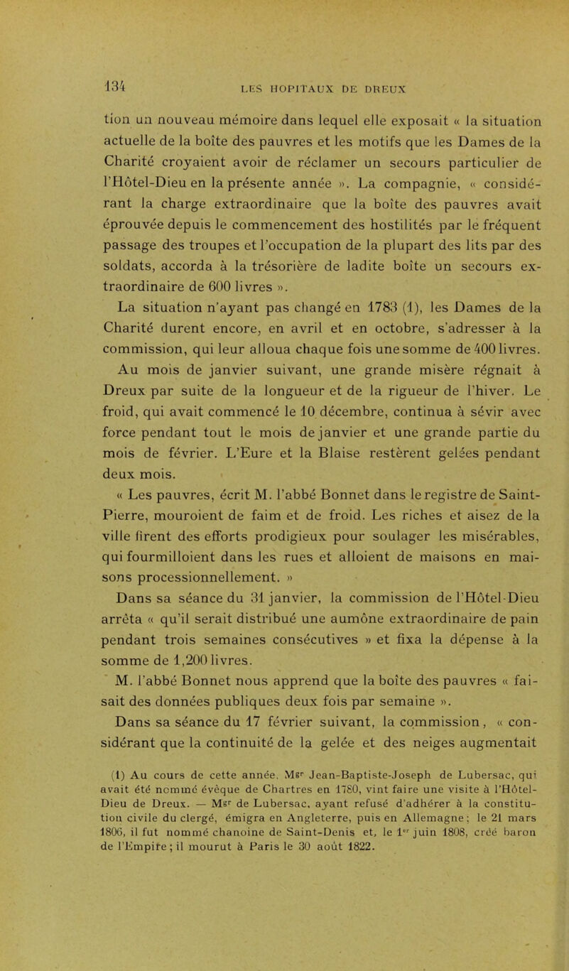 tlon un nouveau mémoire dans lequel elle exposait « la situation actuelle de la boîte des pauvres et les motifs que les Dames de la Charité croyaient avoir de réclamer un secours particulier de l’Hôtel-Dieu en la présente année ». La compagnie, « considé- rant la charge extraordinaire que la boîte des pauvres avait éprouvée depuis le commencement des hostilités par le fréquent passage des troupes et l’occupation de la plupart des lits par des soldats, accorda à la trésorière de ladite boîte un secours ex- traordinaire de 600 livres ». La situation n’ayant pas changé en 1783 (1), les Dames de la Charité durent encore, en avril et en octobre, s’adresser à la commission, qui leur alloua chaque fois une somme de 400 livres. Au mois de janvier suivant, une grande misère régnait à Dreux par suite de la longueur et de la rigueur de l’hiver. Le froid, qui avait commencé le 10 décembre, continua à sévir avec force pendant tout le mois de janvier et une grande partie du mois de février. L’Eure et la Biaise restèrent gelées pendant deux mois. « Les pauvres, écrit M. l’abbé Bonnet dans le registre de Saint- Pierre, mouroient de faim et de froid. Les riches et aisez de la ville firent des efforts prodigieux pour soulager les misérables, qui fourmilloient dans les rues et alloient de maisons en mai- sons processionnellement. » Dans sa séance du 31 janvier, la commission de l’Hôtel-Dieu arrêta « qu’il serait distribué une aumône extraordinaire de pain pendant trois semaines consécutives » et fixa la dépense à la somme de 1,200 livres. M. l’abbé Bonnet nous apprend que la boîte des pauvres « fai- sait des données publiques deux fois par semaine ». Dans sa séance du 17 février suivant, la commission, « con- sidérant que la continuité de la gelée et des neiges augmentait (1) Au cours de cette année, M8>' Jean-Baptiste-Joseph de Lubersac, qui avait été nommé évêque de Chartres en 1780, vint faire une visite à l’Hôtel- Dieu de Dreux. — Ms'' de Lubersac, ayant refusé d'adhérer à la constitu- tion civile du clergé, émigra en Angleterre, puis en Allemagne; le 21 mars 1806, il fut nommé chanoine de Saint-Denis et, le 1 juin 1808, créé baron de l’Empite; il mourut à Paris le 30 août 1822.