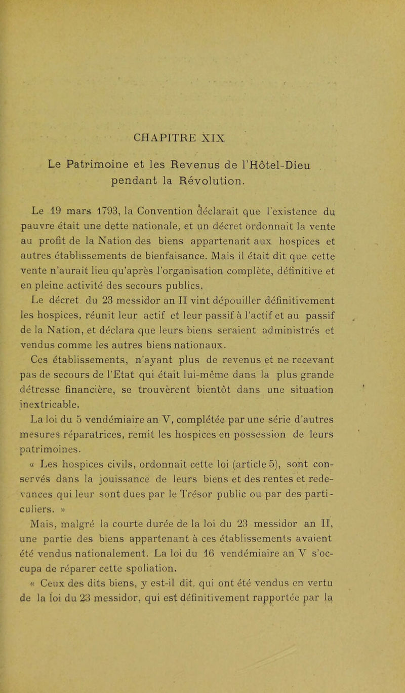 CHAPITRE XIX Le Patrimoine et les Revenus de l’Hôtel-Dieu pendant la Révolution. Le 19 mars 1793, la Convention cléclarait que l’existence du pauvre était une dette nationale, et un décret ordonnait la vente au profit de la Nation des biens appartenant aux hospices et autres établissements de bienfaisance. Mais il était dit que cette vente n’aurait lieu qu’après l’organisation complète, définitive et en pleine activité des secours publics. Le décret du 23 messidor an II vint dépouiller définitivement les hospices, réunit leur actif et leur passif à l’actif et au passif de la Nation, et déclara que leurs biens seraient administrés et vendus comme les autres biens nationaux. Ces établissements, n’ayant plus de revenus et ne recevant pas de secours de l’Etat qui était lui-même dans la plus grande détresse financière, se trouvèrent bientôt dans une situation inextricable. La loi du 5 vendémiaire an V, complétée par une série d’autres mesures réparatrices, remit les hospices en possession de leurs patrimoines. « Les hospices civils, ordonnait cette loi (article 5), sont con- servés dans la jouissance de leurs biens et des rentes et rede- vances qui leur sont dues par le Trésor public ou par des parti- culiers. » Mais, malgré la courte durée de la loi du 23 messidor an II, une partie des biens appartenant à ces établissements avaient été vendus nationalement. La loi du 16 vendémiaire an V s’oc- cupa de réparer cette spoliation. « Ceux des dits biens, y est-il dit, qui ont été vendus en vertu de la loi du 23 messidor, qui est définitivemept rapportée par la