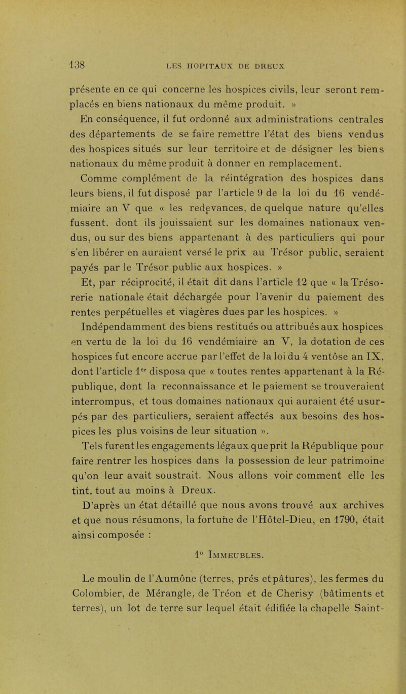 présente en ce qui concerne les hospices civils, leur seront rem- placés en biens nationaux du même produit. » En conséquence, il fut ordonné aux administrations centrales des départements de se faire remettre l’état des biens vendus des hospices situés sur leur territoire et de désigner les biens nationaux du même produit à donner en remplacement. Comme complément de la réintégration des hospices dans leurs biens, il fut disposé par l’article 9 de la loi du 16 vendé- miaire an V que « les redevances, de quelque nature qu’elles fussent, dont ils jouissaient sur les domaines nationaux ven- dus, ou sur des biens appartenant à des particuliers qui pour s’en libérer en auraient versé le prix au Trésor public, seraient payés par le Trésor public aux hospices. » Et, par réciprocité, il était dit dans l’article 12 que « la Tréso- rerie nationale était déchargée pour l’avenir du paiement des rentes perpétuelles et viagères dues par les hospices. » Indépendamment des biens restitués ou attribués aux hospices en vertu de la loi du 16 vendémiaire an V, la dotation de ces hospices fut encore accrue par l’effet de la loi du 4 ventôse an IX, dont l’article 1®' disposa que « toutes rentes appartenant à la Ré- publique, dont la reconnaissance et le paiement se trouveraient interrompus, et tous domaines nationaux qui auraient été usur- pés par des particuliers, seraient affectés aux besoins des hos- pices les plus voisins de leur situation ». Tels furent les engagements légaux que prit la République pour faire rentrer les hospices dans la possession de leur patrimoine qu’on leur avait soustrait. Nous allons voir comment elle les tint, tout au moins à Dreux. D’après un état détaillé que nous avons trouvé aux archives et que nous résumons, la fortune de l’Hôtel-Dieu, en 1790, était ainsi composée : 1° Immeubles. Le moulin de l’Aumône (terres, prés etpâtures), les fermes du Colombier, de Mérangle, de Tréon et de Cherisy (bâtiments et terres), un lot de terre sur lequel était édifiée la chapelle Saint-