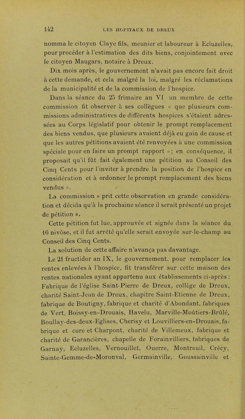 nomma le citoyen Claye fils, meunier et laboureur à Ecluzelles, pour procéder à l’estimation des dits biens, conjointement avec le citoyen Maugars, notaire à Dreux. Dix mois après, le gouvernement n’avait pas encore fait droit à cette demande, et cela malgré la loi, malgré les réclamations de la municipalité et de la commission de l’hospice. Dans la séance du 25 frimaire an VI un membre de cette commission fit observer à ses collègues « que plusieurs com- missions administratives de différents hospices s’étaient adres- sées au Corps législatif pour obtenir le prompt remplacement des biens vendus, que plusieurs avaient déjà eu gain de cause et que les autres pétitions avaient été renvoyées à une commission spéciale pour en faire un prompt rapport » ; en conséquence, il proposait qu'il fût fait également une pétition au Conseil des Cinq Cents pour l’inviter à prendre la position de l’hospice en considération et à ordonner le prompt remplacement des biens vendus ». La commission « prit cette observation en grande considéra- tion et décida qu’à la prochaine séance il serait présenté un projet de pétition ». Cette pétition fut lue, approuvée et signée dans la séance du 16 nivôse, et il fut arrêté qu’elle serait envoyée sur-le-champ au Conseil des Cinq Cents. La solution de cette affaire n’avança pas davantage. Le 21 fructidor an IX, le gouvernement, pour remplacer les rentes enlevées à l’hospice, fit transférer sur cette maison des rentes nationales ayant appartenu aux établissements ci-après : Fabrique de l’église Saint-Pierre de Dreux, collège de Dreux, charité Saint-Jean de Dreux, chapitre Saint-Etienne de Dreux, fabrique de Boutigny, fabrique et charité d’Abondant, fabriques de Vert, Boissy-en-Drouais, Havelu, Marville-Moùtiers-Brûlé, Boullay-des-deux-Eglises, Cherisy et Louvilliers-en-Drouais, fa- brique et cure et Charpont, charité de Villemeux, fabrique et charité de Garancières, chapelle de Forainvilliers, fabriques de Garnay, Ecluzelles, Vernouillet, Guerre, Montreuil, Crécy, Sainte-Gemme-de-Moronval, Germainville, Goussainville et