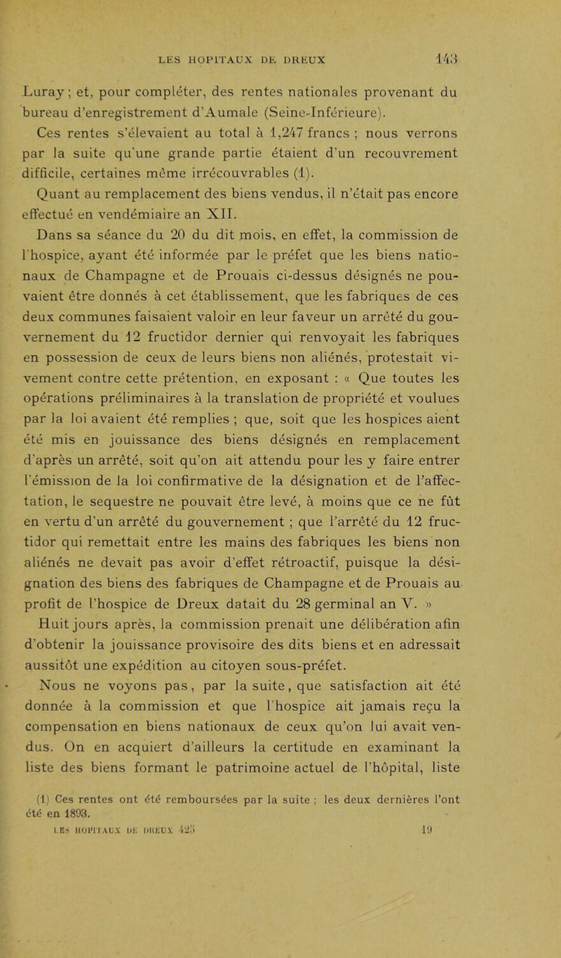 Luray ; et, pour compléter, des rentes nationales provenant du bureau d’enregistrement d’Aumale (Seine-Inférieure). Ces rentes s’élevaient au total à 1,247 francs ; nous verrons par la suite qu’une grande partie étaient d’un recouvrement difficile, certaines même irrécouvrables (1). Quant au remplacement des biens vendus, il n’était pas encore effectué en vendémiaire an XII. Dans sa séance du 20 du dit mois, en effet, la commission de l'hospice, ayant été informée par le préfet que les biens natio- naux de Champagne et de Prouais ci-dessus désignés ne pou- vaient être donnés à cet établissement, que les fabriques de ces deux communes faisaient valoir en leur faveur un arrêté du gou- vernement du 12 fructidor dernier qui renvoyait les fabriques en possession de ceux de leurs biens non aliénés, protestait vi- vement contre cette prétention, en exposant ; « Que toutes les opérations préliminaires à la translation de propriété et voulues par la loi avaient été remplies ; que, soit que les hospices aient été mis en jouissance des biens désignés en remplacement d’après un arrêté, soit qu’on ait attendu pour les y faire entrer l'émission de la loi confirmative de la désignation et de l’affec- tation, le séquestre ne pouvait être levé, à moins que ce ne fût en vertu d’un arrêté du gouvernement ; que l’arrêté du 12 fruc- tidor qui remettait entre les mains des fabriques les biens non aliénés ne devait pas avoir d’effet rétroactif, puisque la dési- gnation des biens des fabriques de Champagne et de Prouais au profit de l’hospice de Dreux datait du 28 germinal an V. » Huit jours après, la commission prenait une délibération afin d'obtenir la jouissance provisoire des dits biens et en adressait aussitôt une expédition au citoyen sous-préfet. Nous ne voyons pas, par la suite, que satisfaction ait été donnée à la commission et que l’hospice ait jamais reçu la compensation en biens nationaux de ceux qu’on lui avait ven- dus. On en acquiert d’ailleurs la certitude en examinant la liste des biens formant le patrimoine actuel de l’hôpital, liste (1) Ces rentes ont dté remboursées par la suite ; les deux dernières l’ont été en 1893. LE.-» IIOI'IÏAUX UE UllEUX 42.J 1!)