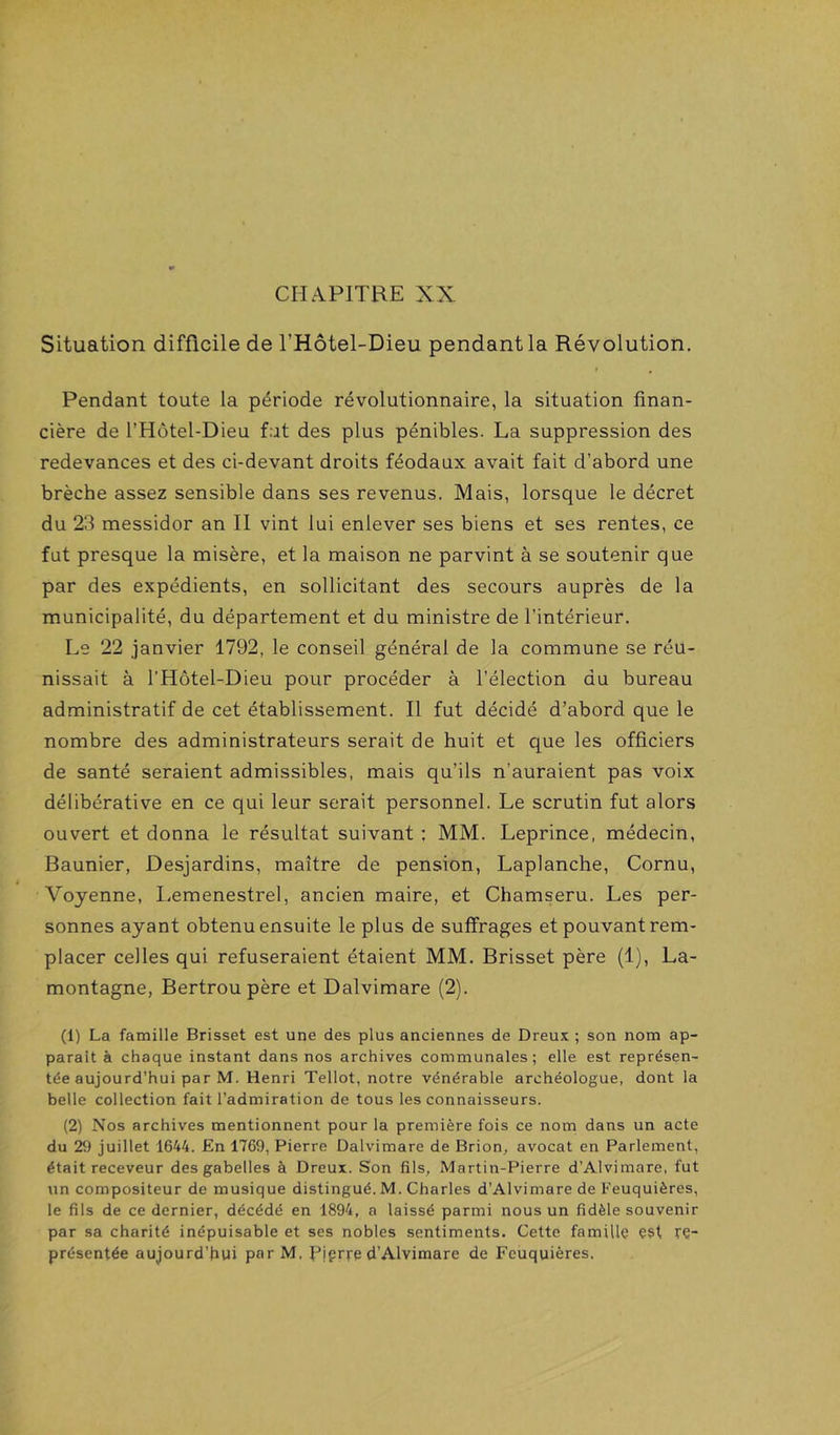 CHAPITRE XX Situation difficile de l’Hôtel-Dieu pendant la Révolution. » , Pendant toute la période révolutionnaire, la situation finan- cière de l’Hôtel-Dieu fut des plus pénibles. La suppression des redevances et des ci-devant droits féodaux avait fait d’abord une brèche assez sensible dans ses revenus. Mais, lorsque le décret du 23 messidor an II vint lui enlever ses biens et ses rentes, ce fut presque la misère, et la maison ne parvint à se soutenir que par des expédients, en sollicitant des secours auprès de la municipalité, du département et du ministre de l’intérieur. Le 22 janvier 1792, le conseil général de la commune se réu- nissait à l’Hôtel-Dieu pour procéder à l’élection du bureau administratif de cet établissement. Il fut décidé d’abord que le nombre des administrateurs serait de huit et que les officiers de santé seraient admissibles, mais qu’ils n’auraient pas voix délibérative en ce qui leur serait personnel. Le scrutin fut alors ouvert et donna le résultat suivant ; MM. Leprince, médecin, Baunier, Desjardins, maître de pension, Laplanche, Cornu, Voyenne, Lemenestrel, ancien maire, et Chamseru. Les per- sonnes ayant obtenu ensuite le plus de suffrages et pouvant rem- placer celles qui refuseraient étaient MM. Brisset père (1), La- montagne, Bertrou père et Dalvimare (2). (1) La famille Brisset est une des plus anciennes de Dreux ; son nom ap- paraît à chaque instant dans nos archives communales; elle est représen- tée aujourd’hui par M. Henri Tellot, notre vénérable archéologue, dont la belle collection fait l’admiration de tous les connaisseurs. (2) Nos archives mentionnent pour la première fois ce nom dans un acte du juillet 1644. En 1769, Pierre Dalvimare de Brion, avocat en Parlement, était receveur des gabelles à Dreux. Son fils, Martin-Pierre d’Alvimare, fut un compositeur de musique distingué. M. Charles d’Alvimare de Feuquières, le fils de ce dernier, décédé en 1894, a laissé parmi nous un fidèle souvenir par sa charité inépuisable et ses nobles sentiments. Cette famille est rç- présentée aujourd’hui par M. Piprre d’Alvimare de Fcuquières.