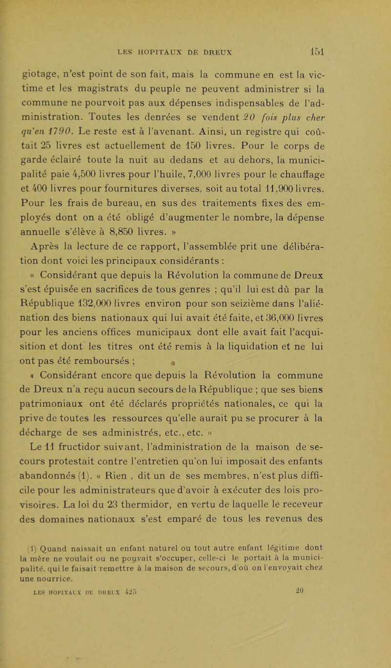 giotage, n’est point de son fait, mais la commune en est la vic- time et les magistrats du peuple ne peuvent administrer si la commune ne pourvoit pas aux dépenses indispensables de l’ad- ministration. Toutes les denrées se vendent 20 fois plus cher qu'en 1790. Le reste est à l’avenant. Ainsi, un registre qui coû- tait 25 livres est actuellement de 150 livres. Pour le corps de garde éclairé toute la nuit au dedans et au dehors, la munici- palité paie 4,500 livres pour l’huile, 7,000 livres pour le chauffage et 400 livres pour fournitures diverses, soit au total 11,900 livres. Pour les frais de bureau, en sus des traitements fixes des em- ployés dont on a été obligé d’augmenter le nombre, la dépense annuelle s’élève à 8,850 livres. » Après la lecture de ce rapport, l’assemblée prit une délibéra- tion dont voici les principaux considérants : « Considérant que depuis la Révolution la commune de Dreux s’est épuisée en sacrifices de tous genres ; qu’il lui est dû par la République 132,000 livres environ pour son seizième dans l’alié- nation des biens nationaux qui lui avait été faite, et 36,000 livres pour les anciens offices municipaux dont elle avait fait l’acqui- sition et dont les titres ont été remis à la liquidation et ne lui ont pas été remboursés ; « « Considérant encore que depuis la Révolution la commune de Dreux n’a reçu aucun secours de la République ; que ses biens patrimoniaux ont été déclarés propriétés nationales, ce qui la prive de toutes les ressources qu’elle aurait pu se procurer à la décharge de ses administrés, etc., etc. » Le 11 fructidor suivant, l’administration de la maison de se- cours protestait contre l’entretien qu’on lui imposait des enfants abandonnés (1). « Rien , dit un de ses membres, n’est plus diffi- cile pour les administrateurs que d’avoir à exécuter des lois pro- visoires. La loi du 23 thermidor, en vertu de laquelle le receveur des domaines nationaux s’est emparé de tous les revenus des (1) Quand naissait un enfant naturel ou tout autre enfant légitime dont la mère ne voulait ou ne pouvait s’occuper, celle-ci le portait à la munici- palité, qui le faisait remettre à la maison de secours, d’où on l'envoyait chez une nourrice. LES HOPITAL X HE DU El .V tli.'i '