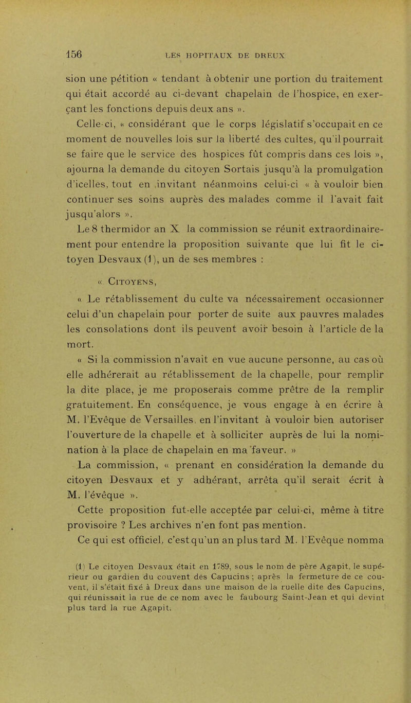 456 sion une pétition « tendant à obtenir une portion du traitement qui était accordé au ci-devant chapelain de l’hospice, en exer- çant les fonctions depuis deux ans ». Celle-ci, « considérant que le corps législatif s’occupait en ce moment de nouvelles lois sur la liberté des cultes, qu'il pourrait se faire que le service des hospices fût compris dans ces lois », ajourna la demande du citoyen Sortais jusqu’à la promulgation d’icelles, tout en .invitant néanmoins celui-ci « à vouloir bien continuer ses soins auprès des malades comme il l’avait fait jusqu’alors ». Le 8 thermidor an X la commission se réunit extraordinaire- ment pour entendre la proposition suivante que lui fit le ci- toyen Desvaux (1), un de ses membres : « Citoyens, « Le rétablissement du culte va nécessairement occasionner celui d’un chapelain pour porter de suite aux pauvres malades les consolations dont ils peuvent avoir besoin à l’article de la mort. « Si la commission n’avait en vue aucune personne, au cas où elle adhérerait au rétablissement de la chapelle, pour remplir la dite place, je me proposerais comme prêtre de la remplir gratuitement. En conséquence, je vous engage à en écrire à M. l’Evêque de Versailles, en l’invitant à vouloir bien autoriser l’ouverture de la chapelle et à solliciter auprès de lui la nomi- nation à la place de chapelain en ma'faveur. » La commission, « prenant en considération la demande du citoyen Desvaux et y adhérant, arrêta qu’il serait écrit à M. l’évêque ». Cette proposition fut-elle acceptée par celui-ci, même à titre provisoire ? Les archives n’en font pas mention. Ce qui est officiel, c’est qu’un an plus tard M. l’Evêque nomma (1) Le citoyen Desvaux était en 1789, sous le nom de père Agapit, le supé- rieur ou gardien du couvent dès Capucins ; après la fermeture de ce cou- vent, il s’était fixé à Dreux dans une maison de la ruelle dite des Capucins, qui réunissait la rue de ce nom avec le faubourg Saint-Jean et qui devint plus tard la rue Agapit.