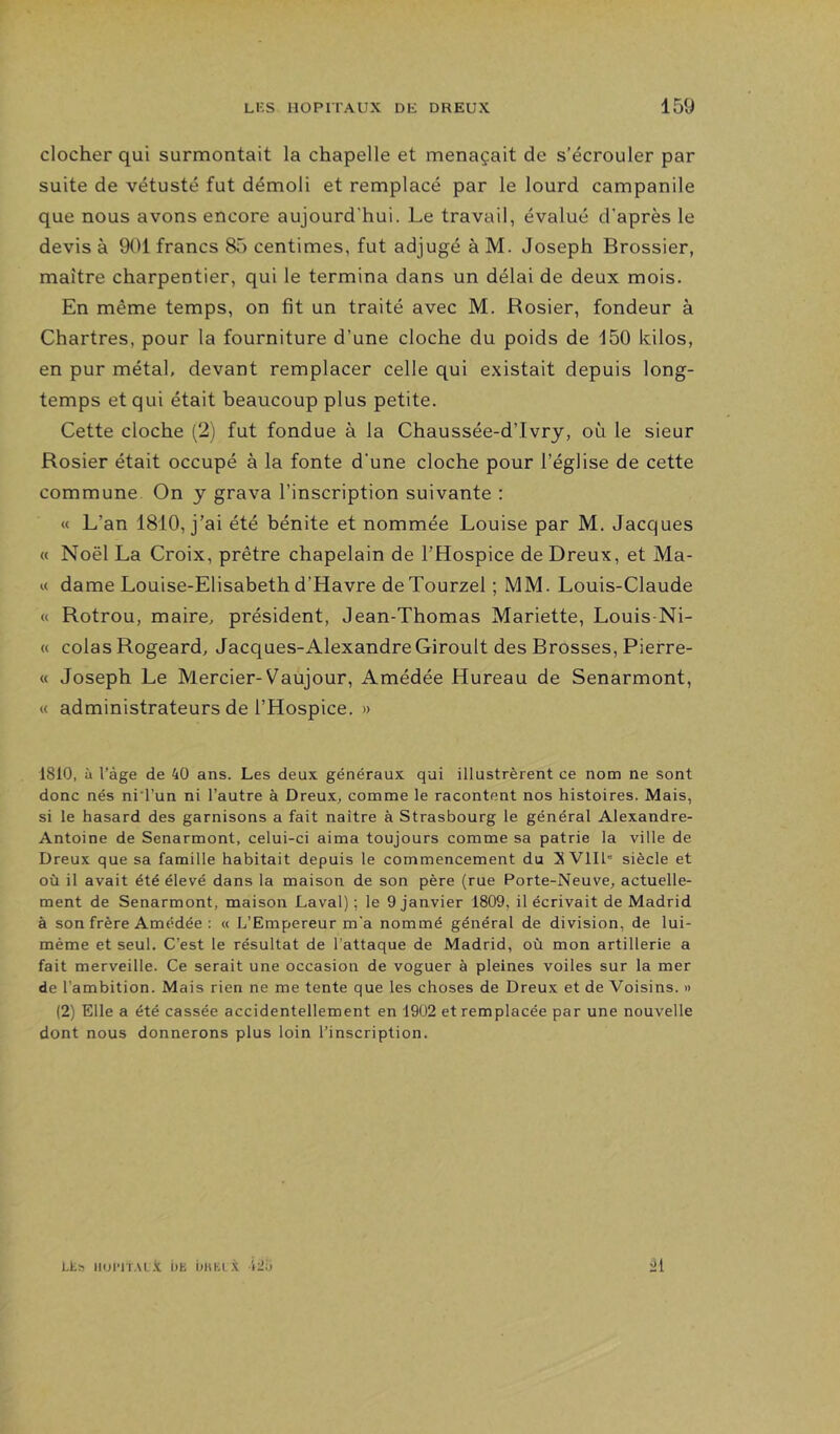 clocher qui surmontait la chapelle et menaçait de s’écrouler par suite de vétusté fut démoli et remplacé par le lourd campanile que nous avons encore aujourd'hui. Le travail, évalué d’après le devis à 901 francs 85 centimes, fut adjugé à M. Joseph Brossier, maître charpentier, qui le termina dans un délai de deux mois. En même temps, on fit un traité avec M. Rosier, fondeur à Chartres, pour la fourniture d’une cloche du poids de 150 kilos, en pur métal, devant remplacer celle qui existait depuis long- temps et qui était beaucoup plus petite. Cette cloche (2) fut fondue à la Chaussée-d’Ivry, où le sieur Rosier était occupé à la fonte d'une cloche pour l’église de cette commune On y grava l’inscription suivante : « L’an 1810, j’ai été bénite et nommée Louise par M. Jacques « Noël La Croix, prêtre chapelain de l’Hospice de Dreux, et Ma- ie dame Louise-Elisabeth d’Havre deTourzel ; MM. Louis-Claude « Rotrou, maire, président, Jean-Thomas Mariette, Louis-Ni- « colas Rogeard, Jacques-AlexandreGiroult des Brosses, Pierre- « Joseph Le Mercier-Vaujour, Amédée Hureau de Senarmont, « administrateurs de l’Hospice. » 1810, à l’àge de 40 ans. Les deux généraux qui illustrèrent ce nom ne sont donc nés ni l’un ni l’autre à Dreux, comme le racontent nos histoires. Mais, si le hasard des garnisons a fait naître à Strasbourg le général Alexandre- Antoine de Senarmont, celui-ci aima toujours comme sa patrie la ville de Dreux que sa famille habitait depuis le commencement du Vlll” siècle et où il avait été élevé dans la maison de son père (rue Porte-Neuve, actuelle- ment de Senarmont, maison Laval); le 9 janvier 1809, décrivait de Madrid à son frère Amédée : « L’Empereur m'a nommé général de division, de lui- mème et seul. C’est le résultat de l’attaque de Madrid, où mon artillerie a fait merveille. Ce serait une occasion de voguer à pleines voiles sur la mer de l’ambition. Mais rien ne me tente que les choses de Dreux et de Voisins. » (2) Elle a été cassée accidentellement en 1902 et remplacée par une nouvelle dont nous donnerons plus loin l’inscription. Lkn iioi'iTAL.v i)E X i2;j il