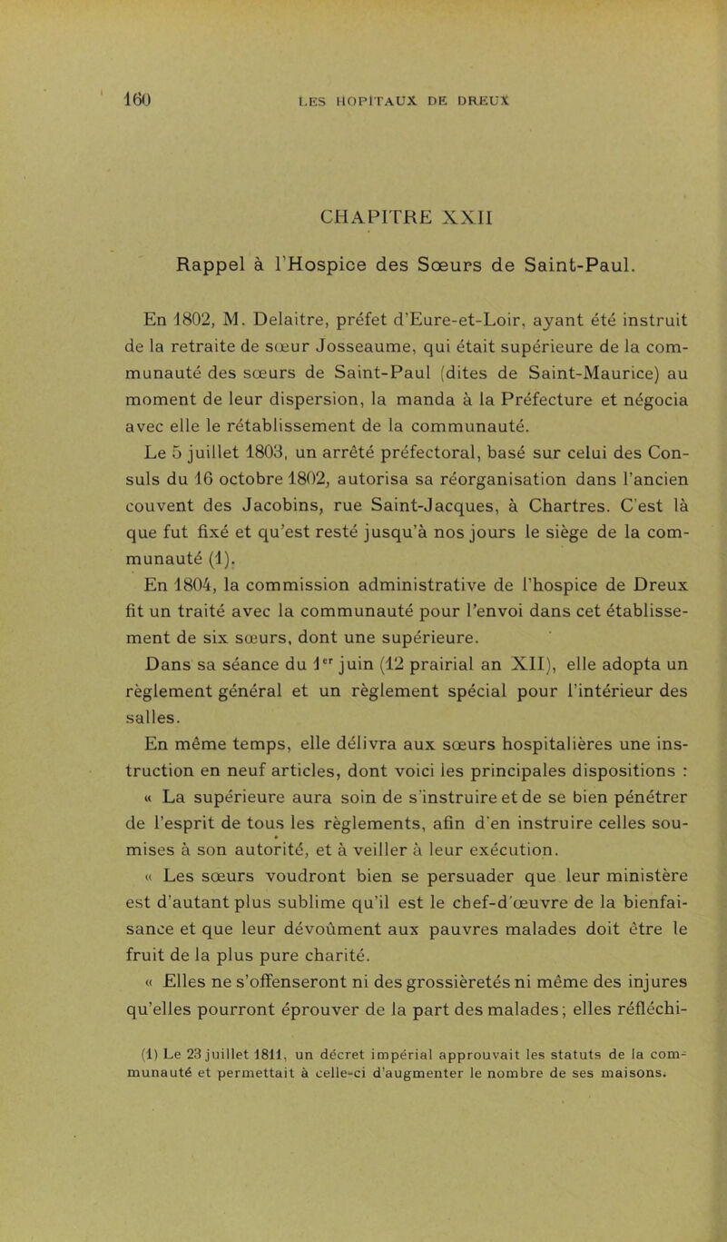 CHAPITRE XXII Rappel à l’Hospice des Sœurs de Saint-Paul. En 1802, M. Delaitre, préfet d’Eure-et-Loir, ayant été instruit de la retraite de sœur Josseaume, qui était supérieure de la com- munauté des sœurs de Saint-Paul (dites de Saint-Maurice) au moment de leur dispersion, la manda à la Préfecture et négocia avec elle le rétablissement de la communauté. Le 5 juillet 1803, un arrêté préfectoral, basé sur celui des Con- suls du 16 octobre 1802, autorisa sa réorganisation dans l’ancien couvent des Jacobins, rue Saint-Jacques, à Chartres. C’est là que fut fixé et qu’est resté jusqu’à nos jours le siège de la com- munauté (1). En 1804, la commission administrative de l’hospice de Dreux fit un traité avec la communauté pour l’envoi dans cet établisse- ment de six sœurs, dont une supérieure. Dans sa séance du 1 juin (12 prairial an XII), elle adopta un règlement général et un règlement spécial pour l’intérieur des salles. En même temps, elle délivra aux sœurs hospitalières une ins- truction en neuf articles, dont voici les principales dispositions : « La supérieure aura soin de s'instruire et de se bien pénétrer de l’esprit de tous les règlements, afin d'en instruire celles sou- * mises à son autorité, et à veiller à leur exécution. « Les sœurs voudront bien se persuader que leur ministère est d’autant plus sublime qu’il est le chef-d’œuvre de la bienfai- sance et que leur dévoùment aux pauvres malades doit être le fruit de la plus pure charité. « Elles ne s’offenseront ni des grossièretés ni même des injures qu’elles pourront éprouver de la part des malades; elles réfléchi- (1) Le 23 juillet 1811, un décret impérial approuvait les statuts de la com- munauté et permettait à celle-ci d’augmenter le nombre de ses maisons^