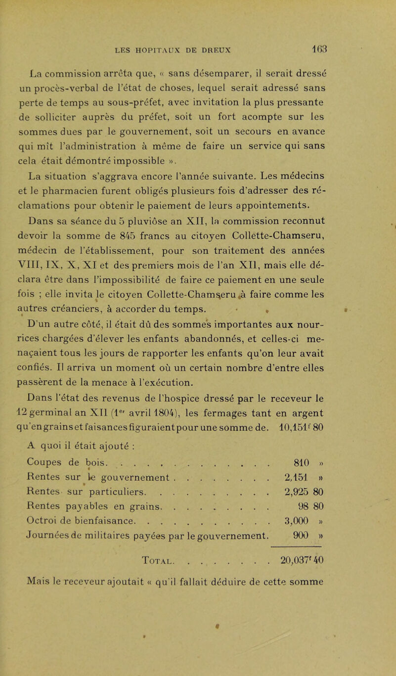 La commission arrêta que, « sans désemparer, il serait dressé un procès-verbal de l’état de choses, lequel serait adressé sans perte de temps au sous-préfet, avec invitation la plus pressante de solliciter auprès du préfet, soit un fort acompte sur les sommes dues par le gouvernement, soit un secours en avance qui mît l’administration à même de faire un service qui sans cela était démontré impossible ». La situation s’aggrava encore l’année suivante. Les médecins et le pharmacien furent obligés plusieurs fois d’adresser des ré- clamations pour obtenir le paiement de leurs appointements. Dans sa séance du 5 pluviôse an XII, la commission reconnut devoir la somme de 845 francs au citoyen Collette-Chamseru, médecin de l’établissement, pour son traitement des années VIII, IX, X, XI et des premiers mois de l’an XII, mais elle dé- clara être dans l’impossibilité de faire ce paiement en une seule fois ; elle invita le citoyen Collette-Chamseru «à faire comme les autres créanciers, à accorder du temps. « • D’un autre côté, il était dû des sommes importantes aux nour- rices chargées d’élever les enfants abandonnés, et celles-ci me- naçaient tous les jours de rapporter les enfants qu’on leur avait confiés. Il arriva un moment où un certain nombre d’entre elles passèrent de la menace à l’exécution. Dans l’état des revenus de l’hospice dressé par le receveur le 12 germinal an XII (1® avril 1804), les fermages tant en argent qu’engrainsetfaisancesfiguraientpour une somme de. 10,151^ 80 A quoi il était ajouté : Coupes de bois 810 » Rentes sur le gouvernement 2,151 » Rentes sur particuliers 2,925 80 Rentes paj’ables en grains 98 80 Octroi de bienfaisance 3,000 » Journées de militaires payées par le gouvernement. 900 » Total 20,037^40 Mais le receveur ajoutait « qu’il fallait déduire de cette somme