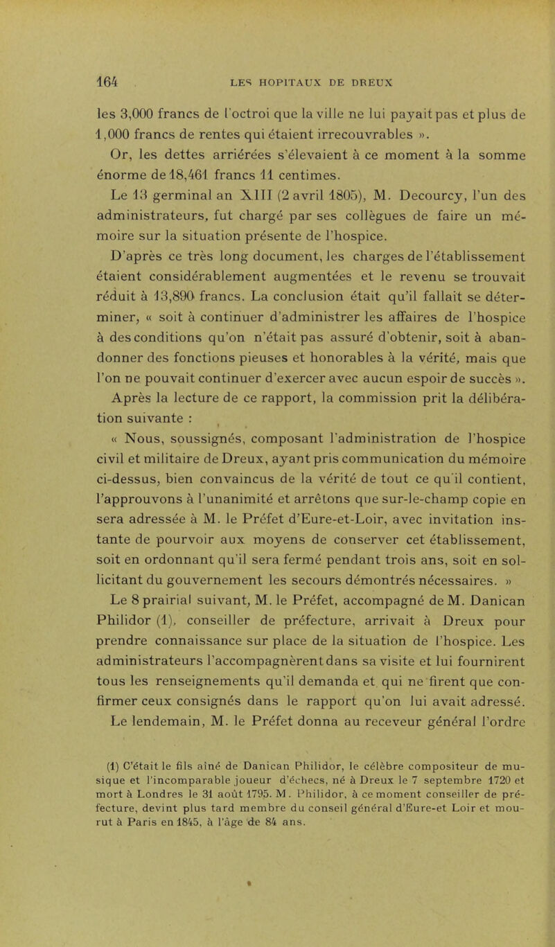 les 3,000 francs de l’octroi que la ville ne lui payait pas et plus de 1,000 francs de rentes qui étaient irrecouvrables ». Or, les dettes arriérées s’élevaient à ce moment à la somme énorme de 18,461 francs 11 centimes. Le 13 germinal an XIII (2 avril 1805), M. Decourcy, l’un des administrateurs, fut chargé par ses collègues de faire un mé- moire sur la situation présente de l’hospice. D’après ce très long document, les charges de l’établissement étaient considérablement augmentées et le revenu se trouvait réduit à 13,890 francs. La conclusion était qu’il fallait se déter- miner, « soit à continuer d’administrer les affaires de l’hospice à des conditions qu’on n’était pas assuré d’obtenir, soit à aban- donner des fonctions pieuses et honorables à la vérité, mais que l’on ne pouvait continuer d’exercer avec aucun espoir de succès ». Après la lecture de ce rapport, la commission prit la délibéra- tion suivante : » « Nous, soussignés, composant l’administration de l’hospice civil et militaire de Dreux, ayant pris communication du mémoire ci-dessus, bien convaincus de la vérité de tout ce qu'il contient, l’approuvons à l’unanimité et arrêtons que sur-le-champ copie en sera adressée à M. le Préfet d’Eure-et-Loir, avec invitation ins- tante de pourvoir aux moyens de conserver cet établissement, soit en ordonnant qu’il sera fermé pendant trois ans, soit en sol- licitant du gouvernement les secours démontrés nécessaires. » Le 8 prairial suivant, M. le Préfet, accompagné deM. Danican Philidor (1), conseiller de préfecture, arrivait à Dreux pour prendre connaissance sur place de la situation de l’hospice. Les administrateurs l’accompagnèrent dans sa visite et lui fournirent tous les renseignements qu’il demanda et qui ne firent que con- firmer ceux consignés dans le rapport qu’on lui avait adressé. Le lendemain, M. le Préfet donna au receveur général l’ordre (1) C’était le fils aîné de Danican Philidor, le célèbre compositeur de mu- sique et l’incomparable joueur d’échecs, né à Dreux le 7 septembre 1720 et mort à Londres le 31 août 1795. M. Philidor, à ce moment conseiller de pré- fecture, devint plus tard membre du conseil général d’Eure-et Loir et mou- rut à Paris en 1845, à l’âge de 84 ans.
