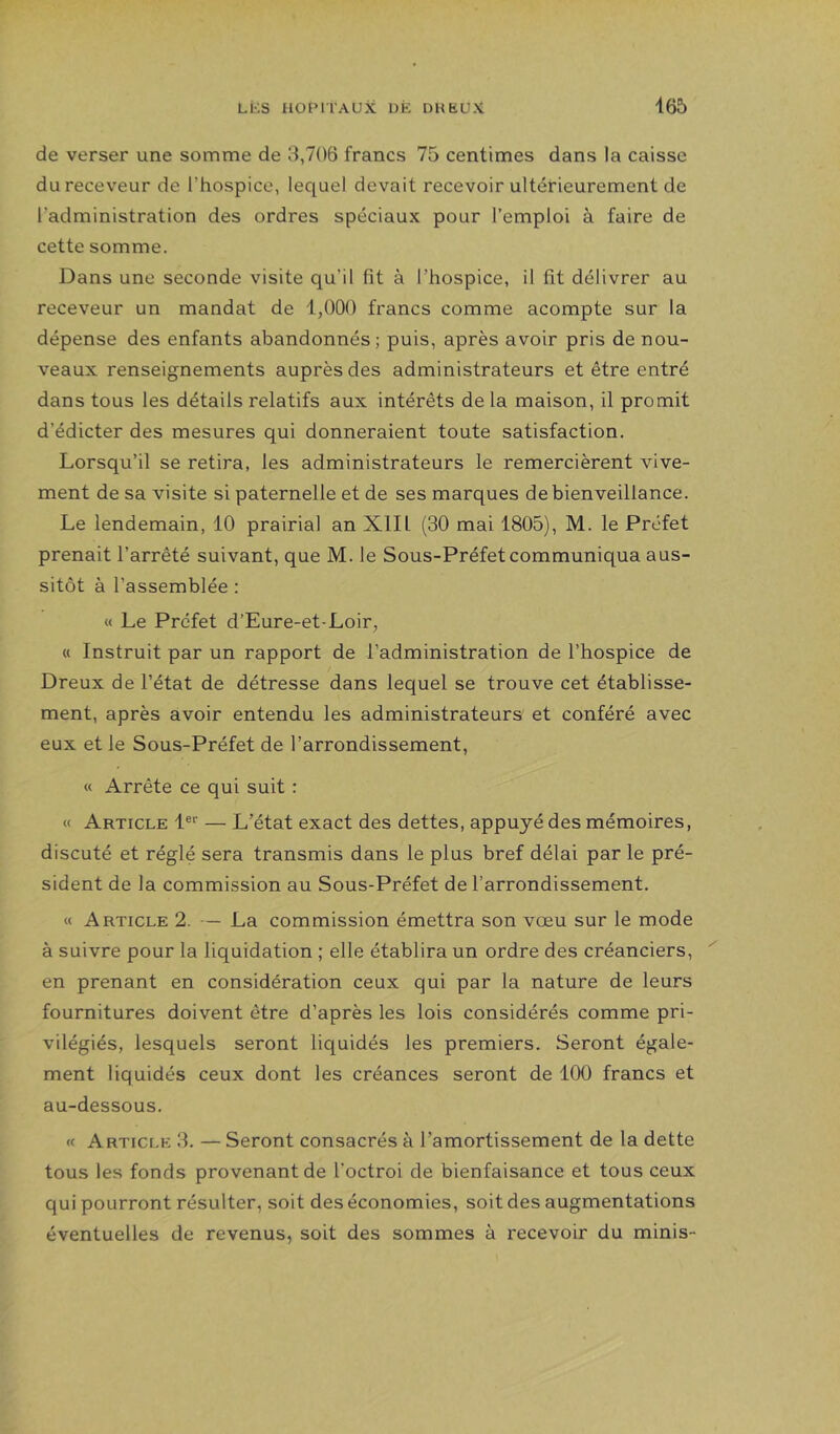 de verser une somme de 8,706 francs 75 centimes dans la caisse du receveur de l’hospice, lequel devait recevoir ultérieurement de Tadministration des ordres spéciaux pour l’emploi à faire de cette somme. Dans une seconde visite qu’il fit à l’hospice, il fit délivrer au receveur un mandat de 1,000 francs comme acompte sur la dépense des enfants abandonnés; puis, après avoir pris de nou- veaux renseignements auprès des administrateurs et être entré dans tous les détails relatifs aux intérêts de la maison, il promit d’édicter des mesures qui donneraient toute satisfaction. Lorsqu’il se retira, les administrateurs le remercièrent vive- ment de sa visite si paternelle et de ses marques de bienveillance. Le lendemain, 10 prairial an XII1 (30 mai 1805), M. le Préfet prenait l’arrêté suivant, que M. le Sous-Préfet communiqua aus- sitôt à l’assemblée ; « Le Préfet d’Eure-et-Loir, « Instruit par un rapport de l’administration de l’hospice de Dreux de l’état de détresse dans lequel se trouve cet établisse- ment, après avoir entendu les administrateurs et conféré avec eux et le Sous-Préfet de l’arrondissement, « Arrête ce qui suit : « Article l®'' — L’état exact des dettes, appuyé des mémoires, discuté et réglé sera transmis dans le plus bref délai par le pré- sident de la commission au Sous-Préfet de l’arrondissement. « Article 2. — La commission émettra son vœu sur le mode à suivre pour la liquidation ; elle établira un ordre des créanciers, en prenant en considération ceux qui par la nature de leurs fournitures doivent être d’après les lois considérés comme pri- vilégiés, lesquels seront liquidés les premiers. Seront égale- ment liquidés ceux dont les créances seront de 100 francs et au-dessous. « Article H. — Seront consacrés à l’amortissement de la dette tous les fonds provenant de l’octroi de bienfaisance et tous ceux qui pourront résulter, soit des économies, soit des augmentations éventuelles de revenus, soit des sommes à recevoir du minis-