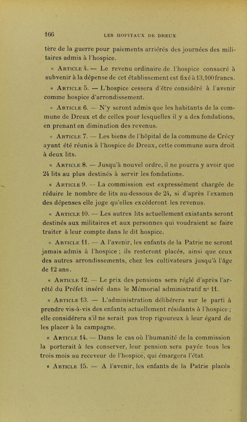 tère de la guerre pour paiements arriérés des journées des mili- taires admis à l’hospice. « Article 4. — Le revenu ordinaire de l’hospice consacré à subvenir à la dépense de cet établissement est fixé à 13,100francs. « Article 5. — L’hospice cessera d’être considéré à l’avenir comme hospice d’arrondissement. « Article 6. — N’y seront admis que les habitants de la com- mune de Dreux et de celles pour lesquelles il y a des fondations, en prenant en diminution des revenus. « Article 7. — Les biens de l’hôpital de la commune de Crécy ayant été réunis à l’hospice de Dreux, cette commune aura droit à deux lits. « Article 8. — Jusqu’à nouvel ordre, il ne pourra y avoir que 24 lits au plus destinés à servir les fondations. « Article 9. — La commission est expressément chargée de réduire le nombre de lits au-dessous de 24, si d’après l’examen des dépenses elle juge qu’elles excéderont les revenus. « Article 10. — Les autres lits actuellement existants seront destinés aux militaires et aux personnes qui voudraient se faire traiter à leur compte dans le dit hospice. « Article 11. — A l’avenir, les enfants de la Patrie ne seront jamais admis à l’hospice ; ils resteront placés, ainsi que ceux des autres arrondissements, chez les cultivateurs jusqu’à l’âge de 12 ans. « Article 12. —- Le prix des pensions sera réglé d’après l’ar- rêté du Préfet inséré dans le Mémorial administratif n° 11. « Article 13. — L’administration délibérera sur le parti à prendre vis-à-vis des enfants actuellement résidants à l’hospice ; elle considérera s’il ne serait pas trop rigoureux à leur égard de les placer à la campagne. « Article 14. — Dans le cas où l’humanité de la commission la porterait à les conserver, leur pension sera payée tous les trois mois au receveur de l’hospice, qui émargera l’état. « Article 15. ^ A l’avenir, les enfants de la Patrie placés