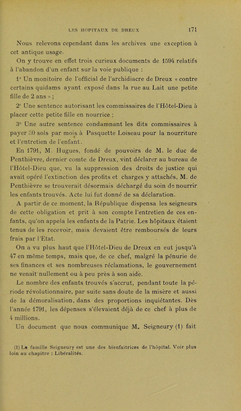 Nous relevons cependant dans les archives une exception à cet antique usage. On y trouve en effet trois curieux documents de 1594 relatifs à l’abandon d’un enfant sur la voie publique : 1° Un monitoire de l’official de l’archidiacre de Dreux « contre certains quidams ayant exposé dans la rue au Lait une petite fille de 2 ans » ; 2“ Une sentence autorisant les commissaires de l’Hôtel-Dieu à placer cette petite fille en nourrice ; 3° Une autre sentence condamnant les dits commissaires à payer SO sols par mois à Pasquette Loiseau pour la nourriture et l’entretien de l’enfant. En 1791, M. Hugues, fondé de pouvoirs de M. le duc de Penthièvre, dernier comte de Dreux, vint déclarer au bureau de l’Hôtel-Dieu que, vu la suppression des droits de justice qui avait opéré l’extinction des profits et charges y attachés, M. de Penthièvre se trouverait désormais déchargé du soin de nourrir les enfants trouvés. Acte lui fut donné de sa déclaration. A partir de ce moment, la République dispensa les seigneurs de cette obligation et prit à son compte l’entretien de ces en- fants, qu’on appela les enfants de la Patrie. Les hôpitaux étaient tenus de les recevoir, mais devaient être remboursés de leurs frais par l’Etat. On a vu plus haut que l’Hôtel-Dieu de Dreux en eut jusqu’à 47 en même temps, mais que, de ce chef, malgré la pénurie de ses finances et ses nombreuses réclamations, le gouvernement ne venait nullement ou à peu près à son aide. Le nombre des enfants trouvés s’accrut, pendant toute la pé- riode révolutionnaire, par suite sans doute de la misère et aussi de la démoralisation, dans des proportions inquiétantes. Dès l’année 1791, les dépenses s’élevaient déjà de ce chef à plus de 4 millions. Un document que nous communique M. Seigneury (1) fait (l) La famille Seigneury est une des bienfaitrices de l’hôpital. Voir plus loin au chapitre : Libéralités.