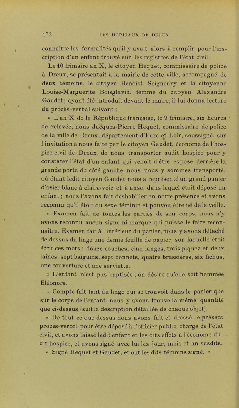 connaître les formalités qu’il y avait alors à remplir pour l’ins- cription d’un enfant trouvé sur les registres de l’état civil. Le 10 frimaire an X, le citoyen Hequet, commissaire de police à Dreux, se présentait à la mairie de cette ville, accompagné de deux témoins, le citoyen Benoist Seigneury et la citoyenne Louise-Marguerite Boisglavid, femme du citoyen Alexandre Gaudet ; ayant été introduit devant le maire, il lui donna lecture du procès-verbal suivant : « L’an X de la République française, le 9 frimaire, six heures ' de relevée, nous, Jaéques-Pierre Hequet, commissaire de police de la ville de Dreux, département d’Eure-^t-Loir, soussigné, sur l’invitation à nous faite par le citoyen Gaudet, économe de l’hos- pice civil de Dreux, de nous transporter audit hospice pour y constater l'état d’un enfant qui venoit d’être exposé derrière la grande porte du côté gauche, nous nous y sommes transporté, où étant ledit citoyen Gaudet nous a représenté un grand panier d’osier blanc à claire-voie et à anse, dans lequel étoit déposé un enfant ; nous l’avons fait déshabiller en notre présence et avons reconnu qu’il étoit du sexe féminin et pouvoit être né delà veille. « Examen fait de toutes les parties de son corps, nous n’y avons reconnu aucun signe ni marque qui puisse le faire recon- naître. Examen fait à l’intérieur du panier,nous y avons détaché de dessus du linge une demie feuille de papier, sur laquelle étoit écrit ces mots : douze couches, cinq langes, trois piquez et deux laines, sept baiguins, sept bonnets, quatre brassières, six fichus, une couverture et une serviette. « L’enfant n’est pas baptisée ; on désire qu’elle soit 'nommée Eléonore. « Compte fait tant du linge qui se trou voit dans le panier que sur le corps de l’enfant, nous y avons trouvé la même quantité que ci-dessus (suit la description détaillée de chaque objet). « De tout ce que dessus nous avons fait et dressé le présent procès-verbal pour être déposé à l’officier public chargé de l’état civil, et avons laissé ledit enfant et les dits effets à l’économe du- dit hospice, et avons signé avec lui les jour, mois et an susdits. « Signé Hequet et Gaudet, et ont les dits témoins signé. »