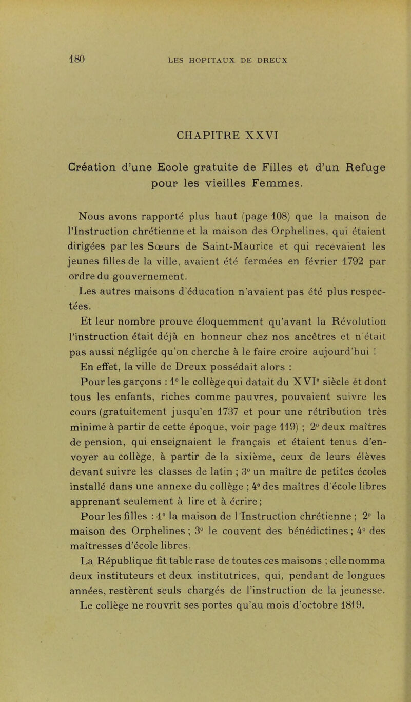 CHAPITRE XXVI Création d’une Ecole gratuite de Filles et d’un Refuge pour les vieilles Femmes. Nous avons rapporté plus haut (page 108) que la maison de l’Instruction chrétienne et la maison des Orphelines, qui étaient dirigées par les Sœurs de Saint-Maurice et qui recevaient les jeunes filles de la ville, avaient été fermées en février 1792 par ordre du gouvernement. Les autres maisons d’éducation n’avaient pas été plus respec- tées. Et leur nombre prouve éloquemment qu’avant la Révolution l’instruction était déjà en honneur chez nos ancêtres et n'était pas aussi négligée qu’on cherche à le faire croire aujourd’hui ! En effet, la ville de Dreux possédait alors : Pour les garçons : 1® le collège qui datait du XVI® siècle ét dont tous les enfants, riches comme pauvres, pouvaient suivre les cours (gratuitement jusqu’en 1737 et pour une rétribution très minime à partir de cette époque, voir page 119) ; 2® deux maîtres de pension, qui enseignaient le français et étaient tenus d’en- voyer au collège, à partir de la sixième, ceux de leurs élèves devant suivre les classes de latin ; 3® un maître de petites écoles installé dans une annexe du collège ; 4® des maîtres d'école libres apprenant seulement à lire et à écrire ; Pour les filles : 1° la maison de l’Instruction chrétienne ; 2® la maison des Orphelines; 3° le couvent des bénédictines; 4® des maîtresses d’école libres. La République fit table rase de toutes ces maisons ; elle nomma deux instituteurs et deux institutrices, qui, pendant de longues années, restèrent seuls chargés de l’instruction de la jeunesse. Le collège ne rouvrit ses portes qu’au mois d’octobre 1819.