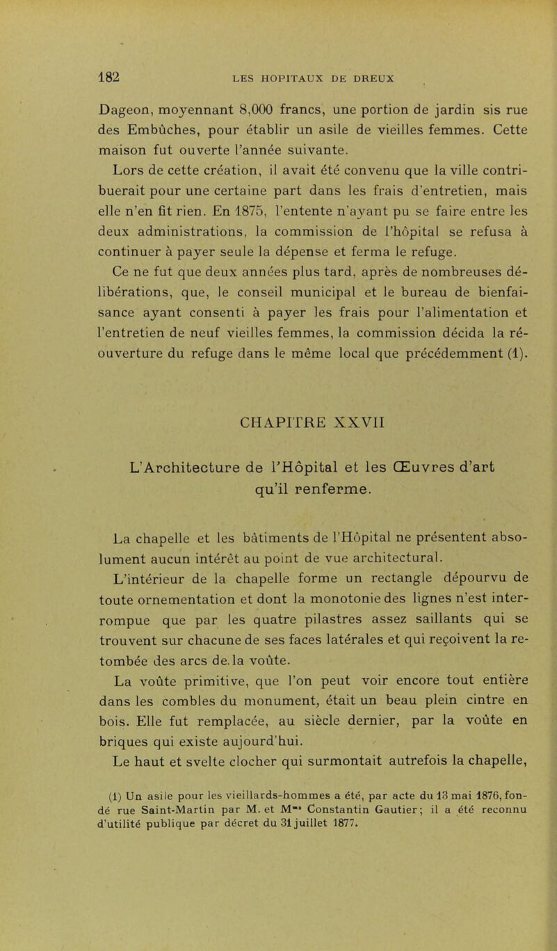 Dageon, moyennant 8,000 francs, une portion de jardin sis rue des Embûches, pour établir un asile de vieilles femmes. Cette maison fut ouverte l’année suivante. Lors de cette création, il avait été convenu que la ville contri- buerait pour une certaine part dans les frais d’entretien, mais elle n’en fit rien. En 1875, l’entente n’ayant pu se faire entre les deux administrations, la commission de l’hôpital se refusa à continuer à payer seule la dépense et ferma le refuge. Ce ne fut que deux années plus tard, après de nombreuses dé- libérations, que, le conseil municipal et le bureau de bienfai- sance ayant consenti à payer les frais pour l’alimentation et l’entretien de neuf vieilles femmes, la commission décida la ré- ouverture du refuge dans le même local que précédemment (1). CHAPITRE XXVII L’Architecture de l’Hôpital et les Œuvres d’art qu’il renferme. La chapelle et les bâtiments de l’Hôpital ne présentent abso- lument aucun intérêt au point de vue architectural. L’intérieur de la chapelle forme un rectangle dépourvu de toute ornementation et dont la monotonie des lignes n’est inter- rompue que par les quatre pilastres assez saillants qui se trouvent sur chacune de ses faces latérales et qui reçoivent la re- tombée des arcs de. la voûte. La voûte primitive, que l’on peut voir encore tout entière dans les combles du monument, était un beau plein cintre en bois. Elle fut remplacée, au siècle dernier, par la voûte en briques qui existe aujourd’hui. Le haut et svelte clocher qui surmontait autrefois la chapelle, (1) Uq asile pour les vieillards-hommes a été, par acte du 13 mai 1876, fon- dé rue Saint-Martin par M. et M”* Constantin Gautier; il a été reconnu d’utilité publique par décret du 31 juillet 1877.