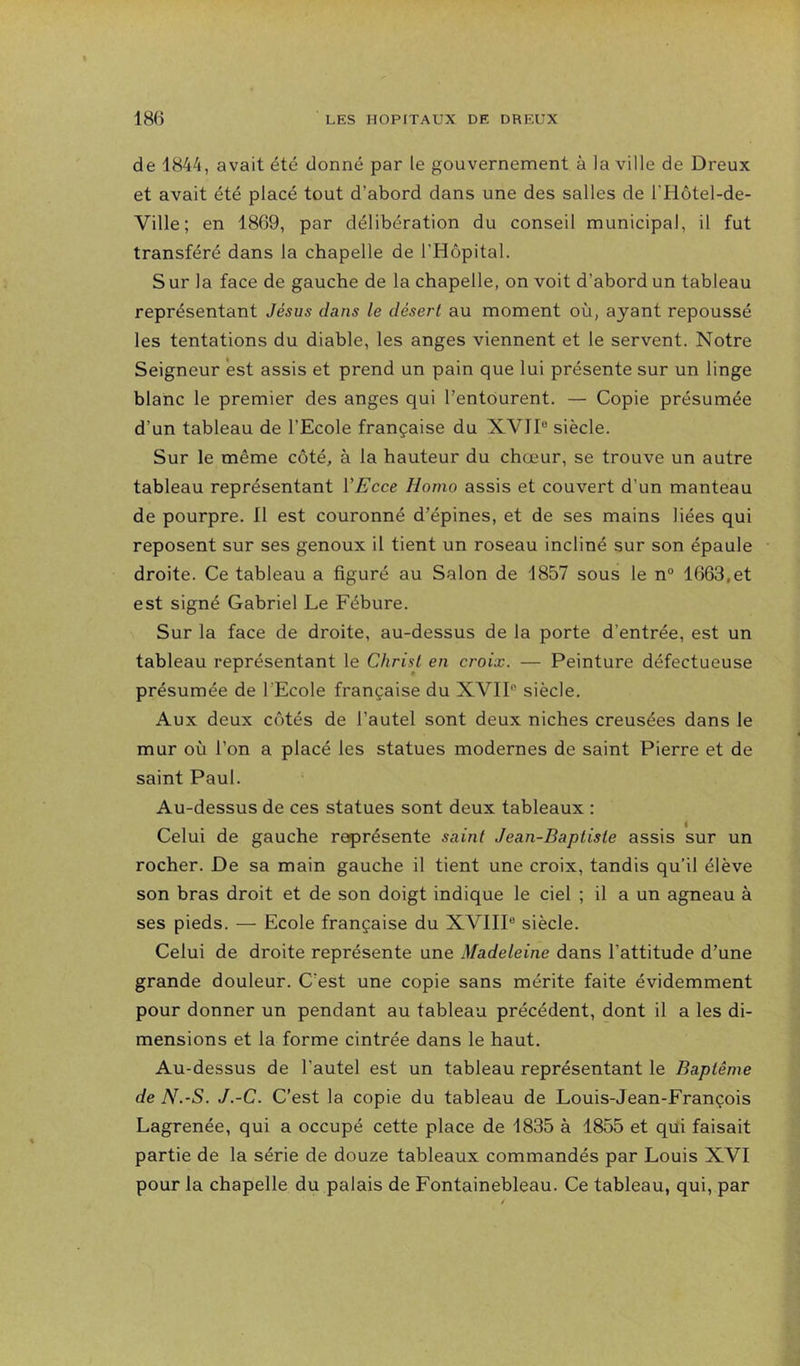 de 1844, avait été donné par le gouvernement à la ville de Dreux et avait été placé tout d’abord dans une des salles de l’Hôtel-de- Ville; en 1869, par délibération du conseil municipal, il fut transféré dans la chapelle de l’Hôpital. S ur la face de gauche de la chapelle, on voit d’abord un tableau représentant Jésus dans le désert au moment où, ayant repoussé les tentations du diable, les anges viennent et le servent. Notre Seigneur *est assis et prend un pain que lui présente sur un linge blanc le premier des anges qui l’entourent. — Copie présumée d’un tableau de l’Ecole française du XVII® siècle. Sur le même côté, à la hauteur du chœur, se trouve un autre tableau représentant VEcce Homo assis et couvert d’un manteau de pourpre. Il est couronné d’épines, et de ses mains liées qui reposent sur ses genoux il tient un roseau incliné sur son épaule droite. Ce tableau a figuré au Salon de d857 sous le n° 1663,et est signé Gabriel Le Fébure. Sur la face de droite, au-dessus de la porte d’entrée, est un tableau représentant le Chriü en croix. — Peinture défectueuse présumée de l’Ecole française du XVII® siècle. Aux deux côtés de l’autel sont deux niches creusées dans le mur où l’on a placé les statues modernes de saint Pierre et de saint Paul. Au-dessus de ces statues sont deux tableaux : Celui de gauche représente saint Jean-Baptiste assis sur un rocher. De sa main gauche il tient une croix, tandis qu’il élève son bras droit et de son doigt indique le ciel ; il a un agneau à ses pieds. — Ecole française du XVIII® siècle. Celui de droite représente une Madeleine dans l’attitude d’une grande douleur. C’est une copie sans mérite faite évidemment pour donner un pendant au tableau précédent, dont il a les di- mensions et la forme cintrée dans le haut. Au-dessus de l’autel est un tableau représentant le Baptême de N.-S. J.-C. C’est la copie du tableau de Louis-Jean-François Lagrenée, qui a occupé cette place de -1835 à 1855 et qui faisait partie de la série de douze tableaux commandés par Louis XVI pour la chapelle du palais de Fontainebleau. Ce tableau, qui, par