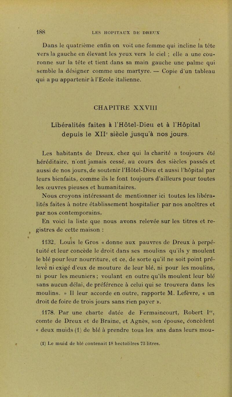 I Dans le quatrième enfin on voit une femme qui incline la tête vers la gauche en élevant les yeux vers le ciel ; elle a une cou- ronne sur la tête et tient dans sa main gauche une palme qui semble la désigner comme une martyre. — Copie d’un tableau qui a pu appartenir à l’Ecole italienne. CHAPITRE XXVIII Libéralités faites à l’Hôtel-Dieu et à l’Hôpital depuis le XIP siècle jusqu’à nos jours. Les habitants de Dreux, chez qui la charité a toujours été héréditaire, n’ont jamais cessé, au cours des siècles passés et aussi de nos jours, de soutenir l’Hôtel-Dieu et aussi l’hôpital par leurs bienfaits, comme ils le font toujours d’ailleurs pour toutes les œuvres pieuses et humanitaires. Nous croyons intéressant de mentionner ici toutes les libéra- lités faites à notre établissement hospitalier par nos ancêtres et par nos contemporains. En voici la liste que nous avons relevée sur les titres et re- gistres de cette maison : » 1132, Louis le Gros « donne aux pauvres de Dreux à perpé- tuité et leur concède le droit dans ses moulins qu’ils y moulent le blé pour leur nourriture, et ce, de sorte qu’il ne soit point pré- 4 levé ni exigé d’eux de mouture de leur blé, ni pour les moulins, ni pour les meuniers ; voulant en outre qu’ils moulent leur blé sans aucun délai, de préférence à celui qui se trouvera dans les moulins. » Il leur accorde en outre, rapporte M. Lefèvre, « un droit de foire de trois jours sans rien payer ». 1178. Par une charte datée de P'ermaincourt, Robert 1®'', comte de Dreux et de Braine, et Agnès, son épouse, concèdent <f deux muids (1) de blé à prendre tous les ans dans leurs mou- (1) Le muid de blé contenait 18 hectolilres 73 litres.