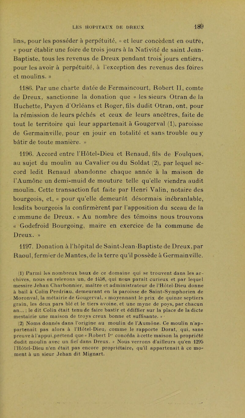 lins, pour les posséder à perpétuité, » et leur concèdent en outre, « pour établir une foire de trois jours à la Nativité de saint Jean- Baptiste, tous les revenus de Dreux pendant trois jours entiers, pour les avoir à perpétuité, à l’exception des revenus des foires et moulins. » 1186. Par une charte datée de Fermaincourt, Robert II, comte de Dreux, sanctionne la donation que « les sieurs Otran de la Huchette, Payen d’Orléans et Roger, fils dudit Otran, ont, pour la rémission de leurs péchés et ceux de leurs ancêtres, faite de tout le territoire qui leur appartenait à Gougerval (1), paroisse de Germainville, pour en jouir en totalité et sans trouble ou y bâtir de toute manière. » 1196. Accord entre l’Hôtel-Dieu et Renaud, fils de Foulques, au sujet du moulin au Cavalier ou du Soldat (2), par lequel ac- cord ledit Renaud abandonne chaque année à la maison de l’Aumône un demi-muid de mouture telle qu’elle viendra audit moulin. Cette transaction fut faite par Henri Valin, notaire des bourgeois, et, « pour qu’elle demeurât désormais inébranlable, lesdits bourgeois la confirmèrent par l’apposition du sceau de la commune de Dreux. » Au nombre des témoins nous trouvons « Godefroid Bourgoing, maire en exercice de la commune de Dreux. » 1197. Donation à l’hôpital de Saint-Jean-Baptiste de Dreux,par Raoul, fermier de Mantes, de la terre qu’il possède à Germainville. (1) Parmi les nombreux baux de ce domaine qui se trouvent dans les ar- chives, nous en relevons un, de 1458, qui nous paraît curieux et par lequel messire Jehan Charbonnier, maître et administrateur de l’Hôtel-Dieu donne à bail à Colin Perdriau, demeurant en la paroisse de Saint-Symphorien de Moronval, la métairie de Gougerval, « moyennant le prix de quinze septiers grain, les deux pars blé et le tiers avoine, et une myne de poys, par chacun an... ; le dit Colin était tenu de faire bastir et édiffier sur la place de la dicte mestairie une maison de troys creux bonne et suffisante. » (2) Noms donnés dans l’origine au moulin de l’Aumône. Ce moulin n’ap- partenait pas alors à l’Hotel-Dieu, comme le rapporte Dorât, qui, sans preuve à l’appui,prétend que<i Robert I concéda à cette maison la propriété dudit moulin avec un fief dans Dreux, » Nous verrons d’ailleurs qu’en 1295 l’Hütel-Dieu n’en était pas encore propriétaire, qu’il appartenait à ce mo^ ment à un sieur Jehan dit Mignart,