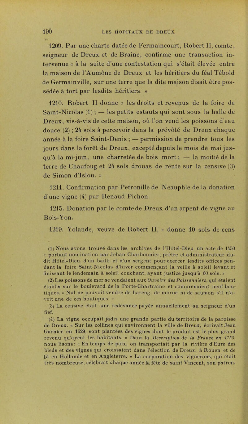 1209. Par une charte datée de Fermaincourt, Robert II, comte, seigneur de Dreux et de Braine, confirme une transaction in- tervenue « à la suite d’une contestation qui s’était élevée entre la maison de l’Aumône de Dreux et les héritiers du féal Tébold de Germainville, sur une terre que la dite maison disait être pos- sédée à tort par lesdits héritiers. » 1210. Robert II donne « les droits et revenus de la foire de Saint-Nicolas (1) ; — les petits estants qui sont sous la halle de Dreux, vis-à-vis de cette maison, où l’on vend les poissons d’eau douce (2) ; 24 sols à percevoir dans la prévôté de Dreux chaque année à la foire Saint-Denis ; — permission de prendre tous les jours dans la forêt de Dreux, excepté depuis le mois de mai jus- qu’à la mi-juin, une charretée de bois mort; — la moitié de la terre de Chaufoug et 24 sols drouas de rente sur la censive (3) de Simon d’Islou. » 1211. Confirmation par Pétronille de Neauphle de la donation d’une vigne (4) par Renaud Pichon. i215. Donation par le comte de Dreux d’un arpent de vigne au Bois-Yon. 1219. Yolande, veuve de Robert II, « donne 10 sols de cens (1) Nous avons trouvé dans les archives de l’Hôtel-Dieu un acte de 1450 « portant nomination par Jehan Charbonnier, prêtre et administrateur du- dit Hôtel-Dieu, d’un bailli et d’un sergent pour exercer lesdits offices pen- dant la foire Saint-Nicolas d’hiver commençant la veille à soleil levant et finissant le lendemain à soleil couchant, ayant justice jusqu’à 60 sols. » (2) Les poissons de mer se vendaient aux üuvoirs des Poissonniers, qui étaient établis sur le boulevard delà Porte-Chartraine et comprenaient neuf bou- tiques. (1 Nul ne pouvoit vendre de hareng, de morue ni de saumon s’il n’a- voit une de ces boutiques. (3) La censive était une redevance payée annuellement au seigneur d’un fief. (4) La vigne occupait jadis une grande partie du territoire de la paroisse de Dreux. « Sur les collines qui environnent la ville de Dreux, écrivait Jean Garnier en 1629, sont plantées des vignes dont le produit est le plus grand revenu qu’ayent les habitants, » Dans la Description de la, France en 1753, nous lisons : « En temps de paix, on transportait par la rivière d’Eure des bleds et des vignes qui croissaient dans l’élection de Dreux, à Rouen et de là en Hollande et en Angleterre. » La corporation des vignerons, qui était très nombreuse, célébrait chaque année la fête de saint Vincent, son patron.