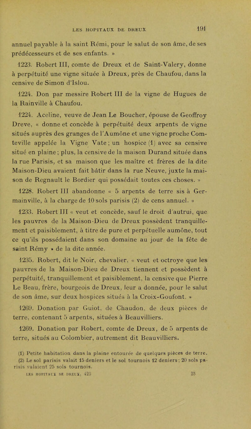 annuel payable à la saint Rémi, pour le salut de son âme, de ses prédécesseurs et de ses enfants. » 1223. Robert III, comte de Dreux et de Saint-Valéry, donne à perpétuité une vigne située à Dreux, près de Chaufou, dans la censive de Simon d’Islou. 1224. Don par messire Robert III de la vigne de Hugues de la Rainville à Chaufou. 1224. Aceline, veuve de Jean Le Boucher, épouse de Geoffroy Dreve, « donne et concède à perpétuité deux arpents de vigne situés auprès des granges de TAumône et une vigne proche Com- teville appelée la Vigne Vate ; un hospice (1) avec sa censive situé en plaine ; plus, la censive de la maison Durand située dans la rue Parisis, et sa maison que les maître et frères de la dite Maison-Dieu avaient fait bâtir dans la rue Neuve, juxte la mai- son de Régnault le Bordier qui possédait toutes ces choses. « 1228. Robert III abandonne « 5 arpents de terre sis à Ger- mainville, à la charge de 10 sols parisis (2) de cens annuel. » 1233. Robert III « veut et concède, sauf le droit d'autrui, que les pauvres de la Maison-Dieu de Dreux possèdent tranquille- ment et paisiblement, à titre de pure et perpétuelle aumône, tout ce qu’ils possédaient dans son domaine au jour de la fête de saint Rémy » de la dite année. 1235. Robert, dit le Noir, chevalier, « veut et octroyé que les pauvres de la Maison-Dieu de Dreux tiennent et possèdent à perpétuité, tranquillement et paisiblement, la censive que Pierre Le Beau, frère, bourgeois de Dreux, leur a donnée, pour le salut de son âme, sur deux hospices situés à la Croix-Goufont. « 1209. Donation par Guiot, de Chaudon, de deux pièces de terre, contenant 5 arpents, situées à Beauvilliers. 1269. Donation par Robert, comte de Dreux, de 5 arpents de terre, situés au Colombier, autrement dit Beauvilliers. (1) Petite habitation dans la plaine entourée de quelques pièces de terre. (2) Le sol parisis valait 15 deniers et le sol tournois 12 deniers ; 20 sols pa- risis valaient 25 sols tournois. LES HOI’ll.ALi UT. DKELX, i2'6 29