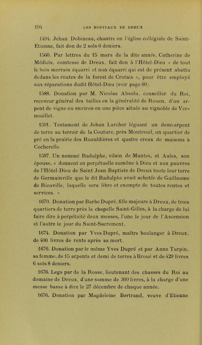 1494, Jehan Dobineau, chantre en l’église collégiale de Saint- Etienne, fait don de 2 sols 6 deniers. 1560. Par lettres du 15 mars de la dite année, Catherine de Médicis, comtesse de Dreux, fait don à l’Hôtel-Dieu « de tout le bois merrain équarri et non équarri qui est de présent abattu dedans les routes de la forest de Crotais », pour être employé aux réparations dudit Hôtel-Dieu (voir page 60j. 1588. Donation par M. Nicolas Absolu, conseiller du Roi, receveur général des tailles en la généralité de Rouen, d’un ar- pent de vigne ou environ en une pièce située au vignoble de Ver- nouillet. 1591. Testament de Jehan Larcher léguant un demi-arpent de terre au terroir de la Couture, près Montreuil, un quartier de pré en la prairie des Ruauldières et quatre creux de maisons à Cocherelle, 1597, Un nommé Radulphe, vilain de Mantes, et Aales, son épouse, « donnent en perpétuelle aumône à Dieu et aux pauvres de THôtel-Dieu de Saint Jean Baptiste de Dreux toute leur terre de Germainville que le dit Radulphe avait achetée de Guillaume de Rieuville, laquelle sera libre et exempte de toutes rentes et services. » 1670. Donation par Barbe Dupré, fille majeure à Dreux, de trois quartiers de terre près la chapelle Saint-Gilles, à la charge de lui faire dire à perpétuité deux messes, l’une le jour de l’Ascension et l’autre le jour du Saint-Sacrement. 1674. Donation par Yves Dupré, maître boulanger à Dreux, de 400 livres de rente après sa mort. 1676. Donation parle même Yves Dupré et par Anne Turpin, sa femme, de 15 arpents et demi de terres àBroué et de 429 livres 6 sols 8 deniers. 1676. Legs par de la Rosse, lieutenant des chasses du Roi au domaine de Dreux, d'une somme de 300 livres, à la charge d’une messe basse à dire le 27 décembre de chaque année. 1676. Donation par Magdeleine Bertrand, veuve d’Etienne