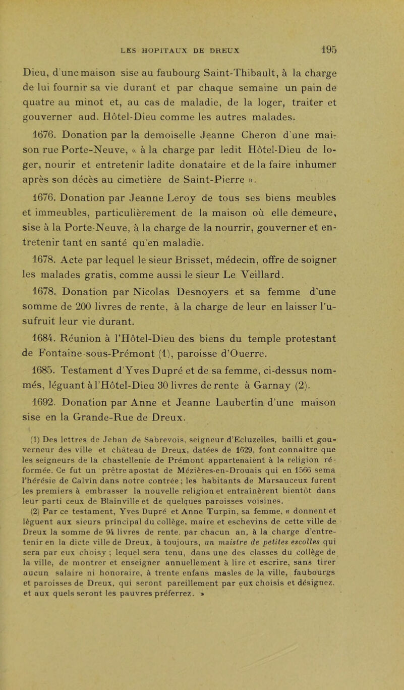 Dieu, d une maison sise au faubourg Saint-Thibault, à la charge de lui fournir sa vie durant et par chaque semaine un pain de quatre au minot et, au cas de maladie, de la loger, traiter et gouverner aud. Hôtel-Dieu comme les autres malades. 1676. Donation par la demoiselle Jeanne Cheron d'une mai- son rue Porte-Neuve, à la charge par ledit Hôtel-Dieu de lo- ger, nourir et entretenir ladite donataire et de la faire inhumer après son décès au cimetière de Saint-Pierre », 1676. Donation par Jeanne Leroy de tous ses biens meubles et immeubles, particulièrement de la maison où elle demeure, sise à la Porte-Neuve, à la charge de la nourrir, gouverner et en- tretenir tant en santé qu’en maladie. 1678. Acte par lequel le sieur Brisset, médecin, offre de soigner les malades gratis, comme aussi le sieur Le Veillard. 1678. Donation par Nicolas Desnoyers et sa femme d’une somme de 200 livres de rente, à la charge de leur en laisser l’u- sufruit leur vie durant. 1684. Réunion à l’Hôtel-Dieu des biens du temple protestant de Fontaine-sous-Prémont (1), paroisse d’Ouerre. 1685. Testament d’Yves Dupré et de sa femme, ci-dessus nom- més, léguant àl’Hôtel-Dieu 30 livres de rente à Garnay (2), 1692. Donation par Anne et Jeanne Laubertin d’une maison sise en la Grande-Rue de Dreux. (1) Des lettres de Jehan de Sabrevois, seigneur d’Ecluzelles, bailli et gou- verneur des ville et château de Dreux, datées de 1629, font connaître que les seigneurs de la chastellenie de Prémont appartenaient à la religion ré- formée. Ce fut un prêtre apostat de Méziêres-en-Drouais qui en 1566 sema l’hérésie de Calvin dans notre contrée; les habitants de Marsauceux furent les premiers à embrasser la nouvelle religion et entraînèrent bientôt dans leur parti ceux de Blainville et de quelques paroisses voisines. (2) Parce testament, Yves Dupré et Anne Turpin, sa femme, « donnent et lèguent aux sieurs principal du collège, maire et eschevins de cette ville de Dreux la somme de 94 livres de rente, par chacun an, à la charge d’entre- tenir en la dicte ville de Dreux, à toujours, un maîstre de petites escolles qui sera par eux choisy ; lequel sera tenu, dans une des classes du collège de la ville, de montrer et enseigner annuellement à lire et escrire, sans tirer aucun salaire ni honoraire, à trente enfans masles de la ville, faubourgs et paroisses de Dreux, qui seront pareillement par eux choisis et désignez, et aux quels seront les pauvres préferrez. »