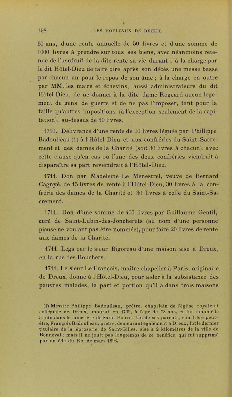 60 ans, d’une rente annuelle de 50 livres et d’une somme de 1000 livres à prendre sur tous ses biens, avec néanmoins rete- nue de l’usufruit de la dite rente sa vie durant ; à la charge par le dit Hôtel-Dieu de faire dire après son décès une messe basse par chacun an pour le repos de son âme ; à la charge en outre par MM. les maire et échevins, aussi administrateurs du dit Hôtel-Dieu, de ne donner à la dite dame Rogeard aucun loge- ment de gens de guerre et de ne pas l’imposer, tant pour la taille qu’autres impositions (à l’exception seulement de la capi- tation), au-dessus de 10 livres. 1710. Délivrance d’une rente de 90 livres léguée par Phillippe Badoulleau (1) à l’Hôtel-Dieu et aux confréries du Saint-Sacre- ment et des dames de la Charité (soit 30 livres à chacun), avec cette clause qu’en cas où l’une des deux confréries viendrait à disparaître sa part reviendrait à l’Hôtel-Dieu. 1711. Don par Madeleine Le Menestrel, veuve de Bernard Cagnyé, de 15 livres de rente à l'Hôtel-Dieu, 30 livres à la con- frérie des dames de la Charité et 30 livres à celle du Saint-Sa- crement. 1711. Don d’une somme de 400 livres par Guillaume Gentil, curé de Saint-Lubin-des-Joncherets (au nom d’une personne pieuse ne voulant pas être nommée), pour faire 20 livres de rente aux dames de la Charité. 1711. Legs par le sieur Bigoreau d’une maison sise à Dreux, en la rue des Bouchers. 1711. Le sieur Le François, maître chapelier à Paris, originaire de Dreux, donne à l’Hôtel-Dieu, pour aider à la subsistance des pauvres malades, la part et portion qu’il a dans trois maisons (1) Messire Philippe Badoulleau, prêtre, chapelain de l’église royale et collégiale de Dreux, mourut en 1709, à l’àge de 78 ans, et fut inhumé le 5 juin dans le cimetière de Saint-Pierre. Un de ses parents, son frère peut- être, François Badoulleau, prêtre, demeurant également à Dreux, fut le dernier titulaire de la léproserie de Saint-Gilles, sise à 2 kilomètres de la ville de Bonneval ; mais il ne jouit pas longtemps de ce . bénéfice, qui fut supprimé par un édit du Roi de mars 1693.