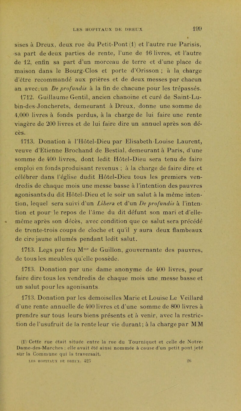 l‘Jl) sises à Dreux, deux rue du Petit-Pont (1) et l’autre rue Parisis, sa part de deux parties de rente, l’une de 16 livres, et l’autre de 12, enfin sa part d’un morceau de terre et d’une place de maison dans le Bourg-Clos et porte d’Orisson ; à la charge d’être recommandé aux prières et de deux messes par chacun an avec;un De profundis à la fin de chacune pour les trépassés. 1712. Guillaume Gentil, ancien chanoine et curé de Saint-Lu- bin-des-Joncherets, demeurant à Dreux, donne une somme de ■i,0tX) livres à fonds perdus, à la charge de lui faire une rente viagère de 200 livres et de lui faire dire un annuel après son dé- cès. 1713. Donation à l’Hôtel-Dieu par Elisabeth-Louise Laurent, veuve d’Etienne Brochand de Bestial, demeurant à Paris, d’une somme de 400 livres, dont ledit Hôtel-Dieu sera tenu de faire emploi en fonds produisant revenus ; à la charge de faire dire et célébrer dans l’église dudit Hôtel-Dieu tous les premiers ven- dredis de chaque mois une messe basse à l’intention des pauvres agonisants du dit Hôtel-Dieu et le soir un salut à la même inten- tion, lequel sera suivi d’un Libéra et d’un De profundis à l’inten- tion et pour le repos de l’âme du dit défunt son mari et d’elle- • même après son décès, avec condition que ce salut sera précédé de trente-trois coups de cloche et qu’il y aura deux flambeaux de cire jaune allumés pendant ledit salut. 1713. Legs par feu M'® de Guillon, gouvernante des pauvres, de tous les meubles qu’elle possède. 1713. Donation par une dame anonyme de 400 livres, pour faire dire tous les vendredis de chaque mois une messe basse et un salut pour les agonisants 1713. Donation par les demoiselles Marie et Louise Le Veillard d’une rente annuelle de 400 livres et d’une somme de 800 livres à prendre sur tous leurs biens présents et à venir, avec la restric- tion de l’usufruit de la rente leur vie durant ; à la charge par MM (1) Cette rue était située entre la rue du Tourniquet et celle de Notre- Dame-des-Marches ; elle avait été ainsi nommée à cause d’un petit pont jeté sür la Commune qui la traversait. i.Ks iioi>iT.M. x t)t: DfiKi Xi 42. 2ti