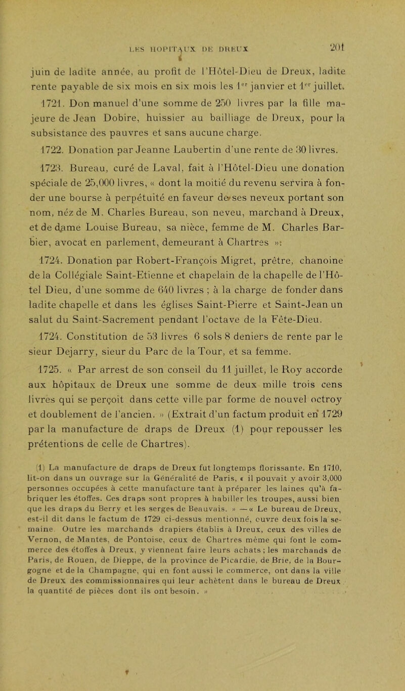 juin de ladite année, au profit de l’Hôtel-Dieu de Dreux, ladite rente pa3'^able de six mois en six mois les l'janvier et 1''''juillet. 1721. Don manuel d’une somme de 250 livres par la fille ma- jeure de Jean Dobire, huissier au bailliage de Dreux, pour la subsistance des pauvres et sans aucune charge. 1722. Donation par Jeanne Laubertin d’une rente de JO livres. 172J. Bureau, curé de Laval, fait à l’Hôtel-Dieu une donation spéciale de 25,000 livres, « dont la moitié du revenu servira à fon- der une bourse à perpétuité en faveur derses neveux portant son nom, néz de M. Charles Bureau, son neveu, marchand à Dreux, et de d^me Louise Bureau, sa nièce, femme de M. Charles Bar- bier, avocat en parlement, demeurant à Chartres «î 1724. Donation par Robert-François Migret, prêtre, chanoine delà Collégiale Saint-Etienne et chapelain de la chapelle de l’Hô- tel Dieu, d’une somme de 640 livres ; à la charge de fonder dans ladite chapelle et dans les églises Saint-Pierre et Saint-Jean un salut du Saint-Sacrement pendant l’octave de la Fête-Dieu. 1724. Constitution de 53 livres 6 sols 8 deniers de rente par le sieur Dejarry, sieur du Parc de la Tour, et sa femme. 1725. Par arrest de son conseil du 11 juillet, le Roy accorde aux hôpitaux de Dreux une somme de deux mille trois cens livres qui se perçoit dans cette ville par forme de nouvel octroy et doublement de l’ancien. « (Extrait d’un factum produit en 1729 par la manufacture de draps de Dreux (1) pour repousser les prétentions de celle de Chartres). (1) La manufacture de draps de Dreux fut longtemps florissante. En 1710, lit-on dans un ouvrage sur la Généralité de Paris, « il pouvait y avoir 3,000 personnes occupées à cette manufacture tant à préparer les laines qu’ù fa- briquer les étoffes. Ces draps sont propres à habiller les troupes, aussi bien que les draps du Berry et les serges de Beauvais. » —« Le bureau de Dreux, est-il dit dans le factum de 1729 ci-dessus mentionné, ouvre deux fois la se- maine. Outre les marchands drapiers établis à Dreux, ceux des villes de Vernon, de Mantes, de Pontoise, ceux de Chartres même qui font le com- merce des étoffes à Dreux, y viennent faire leurs achats; les marchands de Paris, de Rouen, de Dieppe, de la province de Picardie, de Brie, de la Bour- gogne et de la Champagne, qui en font aussi le commerce, ont dans la ville de Dreux des commissionnaires qui leur achètent dans le bureau de Dreux la quantité de pièces dont ils ont besoin. »