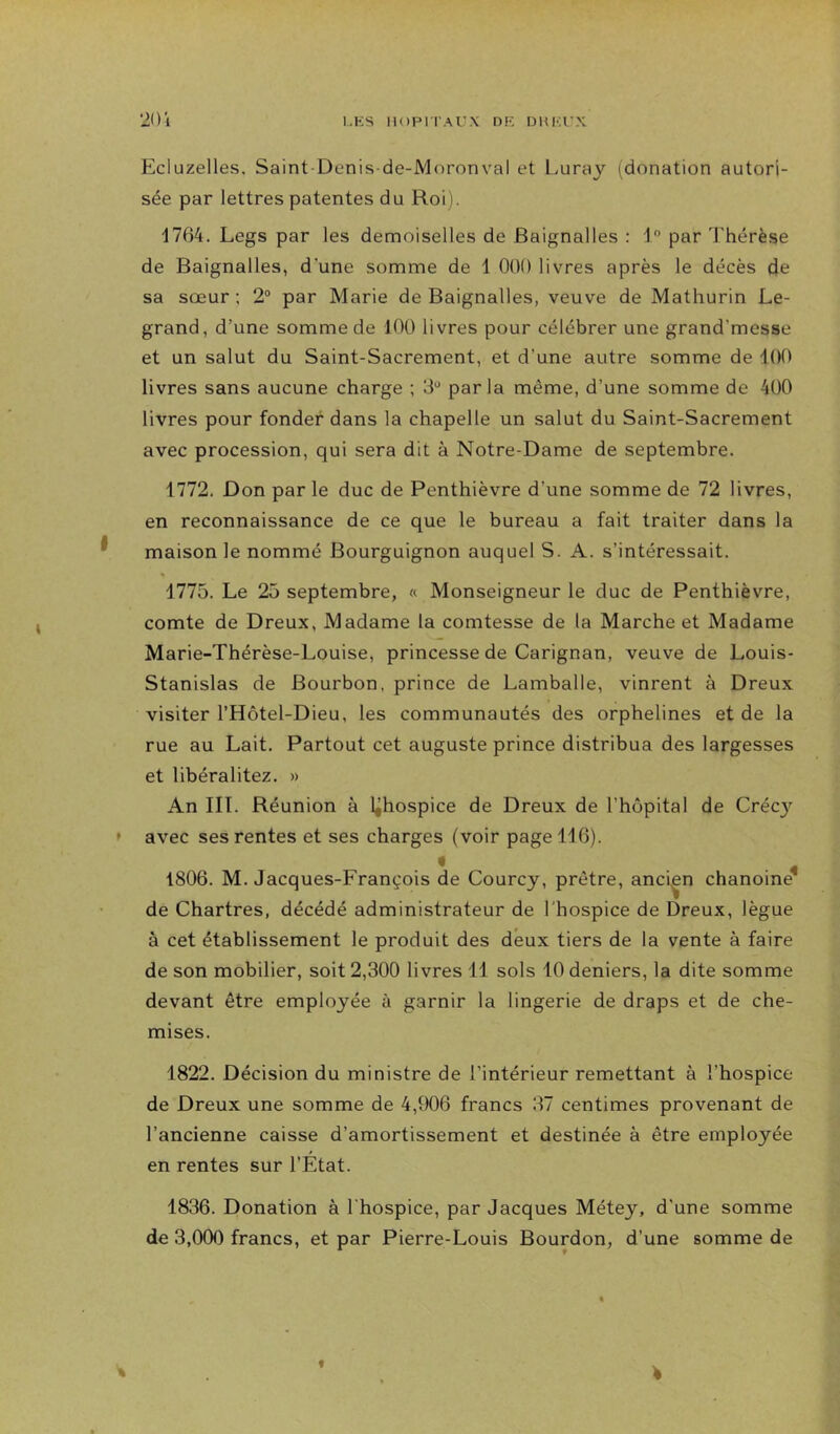 Ecluzelles. Saint-Denis-de-Moronval et Luraj (donation autori- sée par lettres patentes du Roi). 1764. Legs par les demoiselles de Baignalles : R par Thérèse de Baignalles, d'une somme de 1 000 livres après le décès de sa sœur ; 2° par Marie de Baignalles, veuve de Mathurin Le- grand, d’une somme de 100 livres pour célébrer une grand’messe et un salut du Saint-Sacrement, et d’une autre somme de 100 livres sans aucune charge ; 0*' parla même, d’une somme de 400 livres pour fonder dans la chapelle un salut du Saint-Sacrement avec procession, qui sera dit à Notre-Dame de septembre. 1772. Don par le duc de Penthièvre d’une somme de 72 livres, en reconnaissance de ce que le bureau a fait traiter dans la maison le nommé Bourguignon auquel S. A. s’intéressait. 1775. Le 25 septembre, « Monseigneur le duc de Penthièvre, comte de Dreux, Madame la comtesse de la Marche et Madame Marie-Thérèse-Louise, princesse de Carignan, veuve de Louis- Stanislas de Bourbon, prince de Lamballe, vinrent à Dreux visiter l’Hôtel-Dieu, les communautés des orphelines et de la rue au Lait. Partout cet auguste prince distribua des largesses et libéralitez. » An IIT. Réunion à l^hospice de Dreux de l’hôpital de Créc}'^ avec ses rentes et ses charges (voir page 116). 1806. M. Jacques-François de Courcy, prêtre, ancien chanoine^ de Chartres, décédé administrateur de l'hospice de Dreux, lègue à cet établissement le produit des deux tiers de la vente à faire de son mobilier, soit 2,300 livres 11 sols 10 deniers, la dite somme devant être employée à garnir la lingerie de draps et de che- mises. 1822. Décision du ministre de l’intérieur remettant à l’hospice de Dreux une somme de 4,906 francs 37 centimes provenant de l’ancienne caisse d’amortissement et destinée à être employée en rentes sur l’État. 1836. Donation à l'hospice, par Jacques Métey, d'une somme de 3,000 francs, et par Pierre-Louis Bourdon, d’une somme de