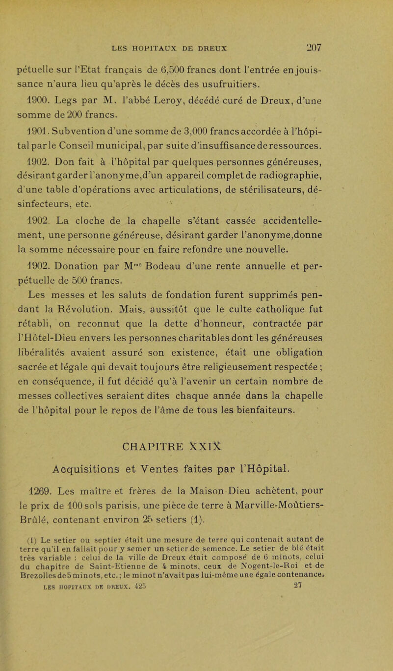 pétuelle sur l'Etat français de 6,500 francs dont l'entrée en jouis- sance n’aura lieu qu’après le décès des usufruitiers. 1900. Legs par M. l’abbé Leroy, décédé curé de Dreux, d’une somme de 200 francs. d901. Subvention d’une somme de 3,000 francs accordée à l’hôpi- tal parle Conseil municipal, par suite d’insuffisance deressources. 1902. Don fait à l’hôpital par quelques personnes généreuses, désirant garder l’anonyme,d’un appareil complet de radiographie, d’une table d’opérations avec articulations, de stérilisateurs, dé- sinfecteurs, etc. 1902. La cloche de la chapelle s’étant cassée accidentelle- ment, une personne généreuse, désirant garder l’anonyme,donne la somme nécessaire pour en faire refondre une nouvelle. 1902. Donation par M”® Bodeau d’une rente annuelle et per- pétuelle de 500 francs. Les messes et les saints de fondation furent supprimés pen- dant la Révolution. Mais, aussitôt que le culte catholique fut rétabli, on reconnut que la dette d’honneur, contractée par l’Hôtel-Dieu envers les personnes charitables dont les généreuses libéralités avaient assuré son existence, était une obligation sacrée et légale qui devait toujours être religieusement respectée ; en conséquence, il fut décidé qu’à l’avenir un certain nombre de messes collectives seraient dites chaque année dans la chapelle de l’hôpital pour le repos de l’âme de tous les bienfaiteurs. CHAPITRE XXIÎt Acquisitions et Ventes faites par l’Hôpital. 1269. Les maître et frères de la Maison Dieu achètent, pour le prix de 100 sols parisis, une pièce de terre à Marville-Moûtiers- Brùlé, contenant environ 25 setiers (1). (1) Le setier ou septier était une mesure de terre qui contenait autant de terre qu’il en fallait pour y semer un setier de semence. Le setier de blé était très variable : celui de la ville de Dreux était composé de G minots, celui du chapitre de Saint-Etienne de 4 minots, ceux de Nogent-le-Roi et de Brezollesde5minots,etc.; le minot n’avait pas lui-mèmeune égale contenance. LES llOPiTAL'.X DE DHEUX. 42!} 21