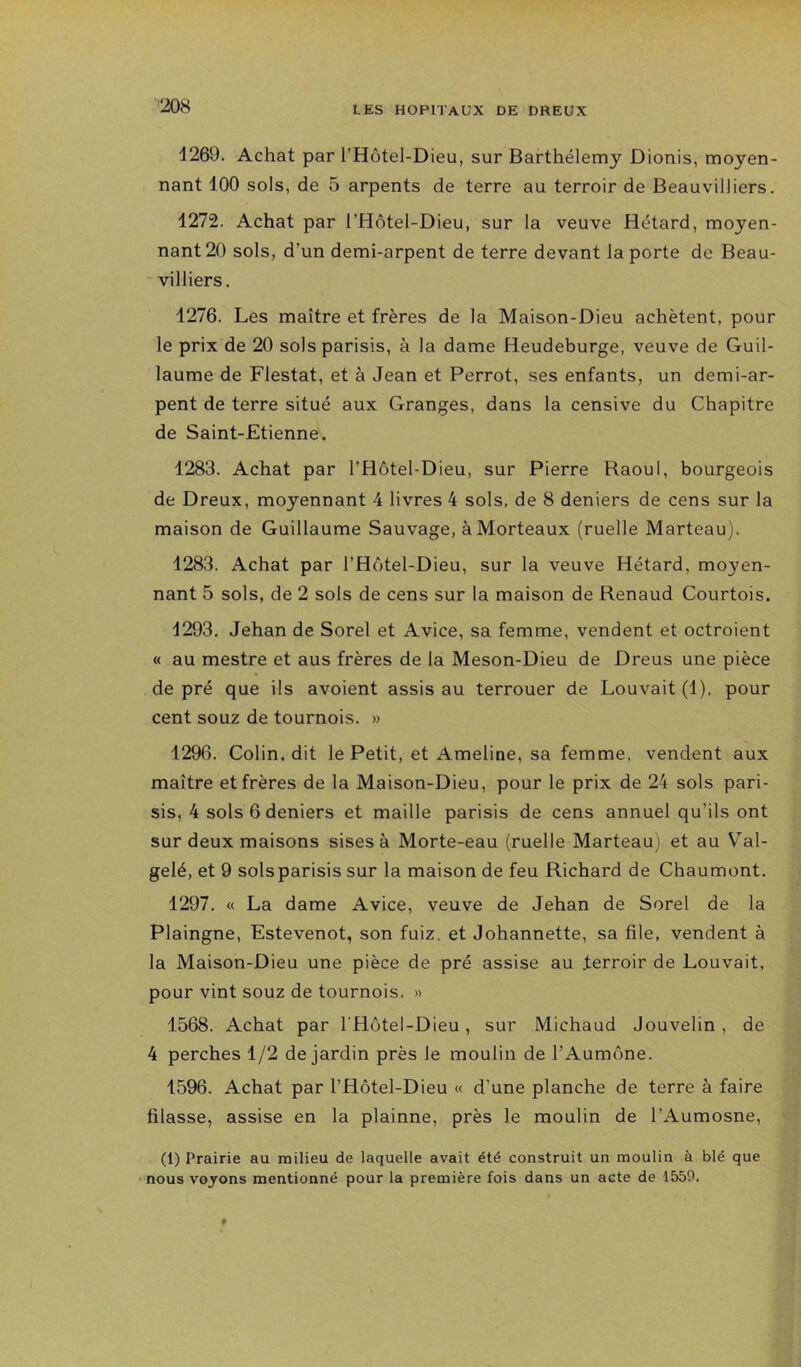 1269. Achat par l’Hôtel-Dieu, sur Barthélemy Dionis, moyen- nant 100 sols, de 5 arpents de terre au terroir de Beauvilliers. 1272. Achat par l’Hôtel-Dieu, sur la veuve Hétard, moyen- nant 20 sols, d’un demi-arpent de terre devant la porte de Beau- ' milliers. 1276. Les maître et frères de la Maison-Dieu achètent, pour le prix de 20 solsparisis, à la dame Heudeburge, veuve de Guil- laume de Flestat, et à Jean et Perrot, ses enfants, un demi-ar- pent de terre situé aux Granges, dans la censive du Chapitre de Saint-Etienne. 1283. Achat par l’Hôtel-Dieu, sur Pierre Raoul, bourgeois de Dreux, moyennant 4 livres 4 sols, de 8 deniers de cens sur la maison de Guillaume Sauvage, àMorteaux (ruelle Marteau). 1283. Achat par l’Hôtel-Dieu, sur la veuve Hétard, moyen- nant 5 sols, de 2 sols de cens sur la maison de Renaud Courtois. 1293, Jehan de Sorel et Avice, sa femme, vendent et octroient « au mestre et aus frères de la Meson-Dieu de Dreus une pièce de pré que ils avoient assis au terrouer de Pouvait (1). pour cent souz de tournois. » 1296. Colin, dit le Petit, et Ameline, sa femme, vendent aux maître et frères de la Maison-Dieu, pour le prix de 24 sols pari- sis, 4 sols 6 deniers et maille parisis de cens annuel qu’ils ont sur deux maisons sises à Morte-eau (ruelle Marteau) et au V'al- gelé, et 9 solsparisis sur la maison de feu Richard de Chaumont. 1297. « La dame Avice, veuve de Jehan de Sorel de la Plaingne, Estevenot, son fuiz. et Johannette, sa file, vendent à la Maison-Dieu une pièce de pré assise au .terroir de Pouvait, pour vint souz de tournois. » 1568. Achat par l’Hotel-Dieu, sur Michaud Jouvelin, de 4 perches 1/2 de jardin près le moulin de l’Aumône. 1596. Achat par l’Hôtel-Dieu « d’une planche de terre à faire filasse, assise en la plainne, près le moulin de l’Aumosne, (1) Prairie au milieu de laquelle avait été construit un moulin à blé que •nous voyons mentionné pour la première fois dans un acte de 1559.