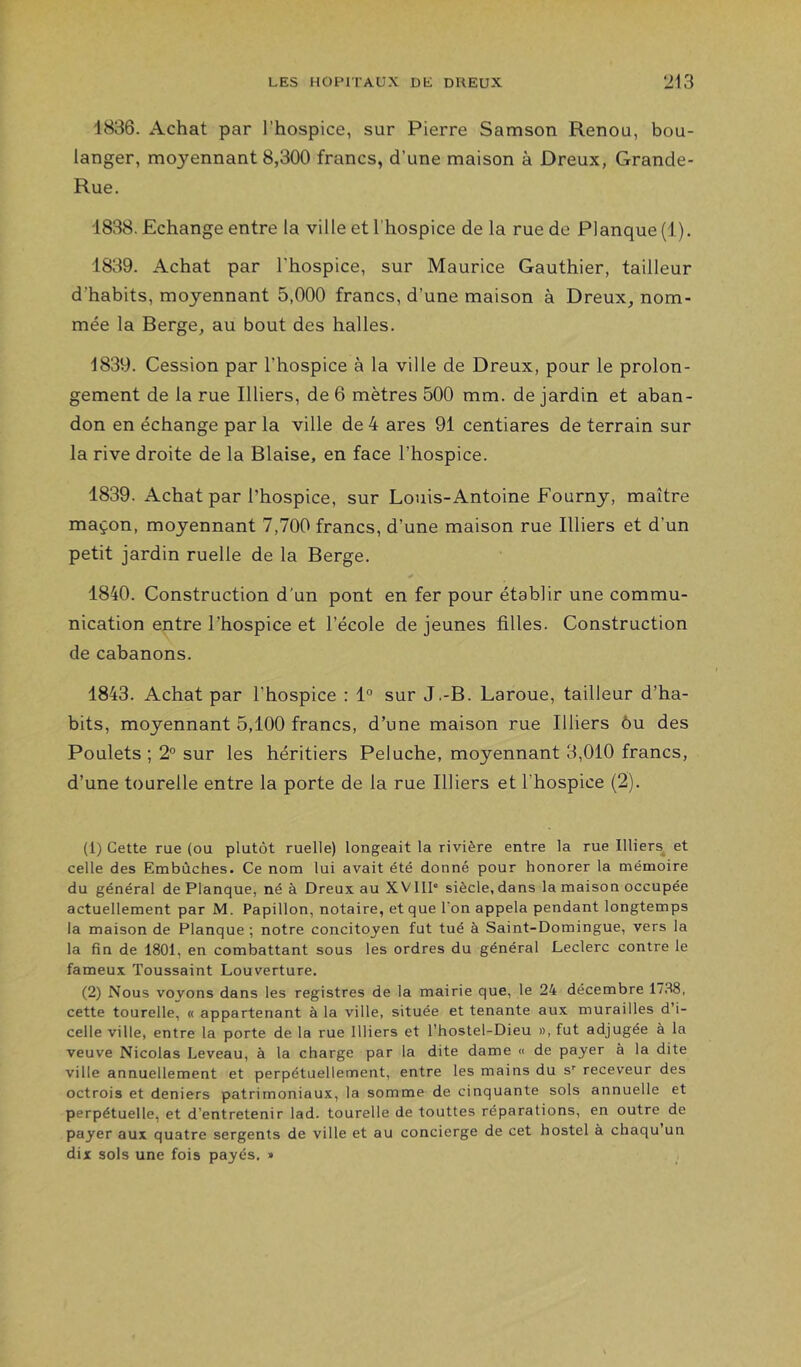 1836. Achat par l’hospice, sur Pierre Samson Renou, bou- langer, moyennant 8,300 francs, d’une maison à Dreux, Grande- Rue. 1838. Echange entre la ville et l’hospice de la rue de Planque (1). 1839. Achat par l'hospice, sur Maurice Gauthier, tailleur d’habits, moyennant 5,000 francs, d’une maison à Dreux, nom- mée la Berge, au bout des halles. 1839. Cession par l’hospice à la ville de Dreux, pour le prolon- gement de la rue Illiers, de 6 mètres 500 mm. de jardin et aban- don en échange par la ville de 4 ares 91 centiares de terrain sur la rive droite de la Biaise, en face l’hospice. 1839. Achat par l’hospice, sur Louis-Antoine Fourny, maître maçon, moyennant 7,700 francs, d’une maison rue Illiers et d’un petit jardin ruelle de la Berge. 1840. Construction d'un pont en fer pour établir une commu- nication entre l’hospice et l’école de jeunes filles. Construction de cabanons. 1843. Achat par l’hospice : 1° sur J.-B. Laroue, tailleur d’ha- bits, moyennant 5,100 francs, d’une maison rue Illiers ôu des Poulets; 2° sur les héritiers Peluche, moyennant 3,010 francs, d’une tourelle entre la porte de la rue Illiers et l’hospice (2). (1) Cette rue (ou plutôt ruelle) longeait la rivière entre la rue Illiers^ et celle des Embûches. Ce nom lui avait été donné pour honorer la mémoire du général de Planque, né à Dreux au XVIII* siècle, dans la maison occupée actuellement par M. Papillon, notaire, et que l'on appela pendant longtemps la maison de Planque ; notre concitoyen fut tué à Saint-Domingue, vers la la fin de 1801, en combattant sous les ordres du général Leclerc contre le fameux Toussaint Louverture. (2) Nous voyons dans les registres de la mairie que, le 24 décembre 1738, cette tourelle, « appartenant à la ville, située et tenante aux murailles d’i- celle ville, entre la porte de la rue Illiers et l’hostel-Dieu », fut adjugée à la veuve Nicolas Leveau, à la charge par la dite dame « de payer à la dite ville annuellement et perpétuellement, entre les mains du s’’ receveur des octrois et deniers patrimoniaux, la somme de cinquante sols annuelle et perpétuelle, et d’entretenir lad. tourelle de touttes réparations, en outre de payer aux quatre sergents de ville et au concierge de cet hostel à chaqu un dix sols une fois payés, »