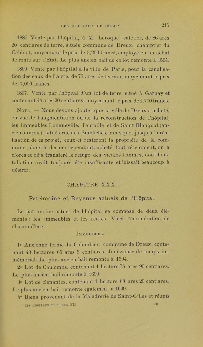 1885. Vente par l’hôpital, à M. Laroque, cafetier, de 86 ares 20 centiares de terre, situés commune de Dreux, champtier du Cabinot, moyennant le prix de 8,200 francs, employé en un achat de rente sur l’Etat. Le plus ancien bail de ce lot remonte à 1594. 1890. Vente par l’hôpital à la ville de Paris, pour la canalisa- tion des eaux de l’Avre, de 73 ares de terrain, moyennant le prix de 7,000 francs. 1897. Vente par l’hôpital d’un lot de terre situé à Garnay et contenant 44 ares 20 centiares, moyennant le prix de 1,700 francs. Nota. — Nous devons ajouter que la ville de Dreux a acheté, en vue de l’augmentation ou de la reconstruction de l’hôpital, les immeubles Longueville, Touraille et de Saint-Blanquat (an- cien ouvroir), situés rue des Embûches, mais que, jusqu’à la réa- lisation de ce projet, ceux-ci resteront la propriété de la com- mune ; dans le dernier cependant, acheté tout récemment, on a d’ores et déjà transféré le refuge des vieilles femmes, dont l’ins- tallation avait toujours été insuffisante et laissait beaucoup à désirer. CHAPITRE XXX Patrimoine et Revenus actuels de rHôpital. Le patrimoine actuel de l’hôpital se compose de deux élé- ments : les immeubles et les rentes. Voici l’énumération de chacun d’eux : Immeubles. J O Ancienne ferme du Colombier, commune de Dreux, conte- nant 43 hectares 65 ares 5 centiares. Jouissance de temps im- mémorial. Le plus ancien bail remonte à 1594. 2'’ Lot de Coulombs, contenant 1 hectare 75 ares 90 centiares. Le plus ancien bail remonte à 1699. 3° Lot de Senantes, contenant 1 hectare 68 ares 20 centiares. Le plus ancien bail remonte également à 1699. 4° Biens provenant de la Maladrerie de Saint-Gilles et réunis LES IIÜI'ITALX UE DHELX 3“Ü