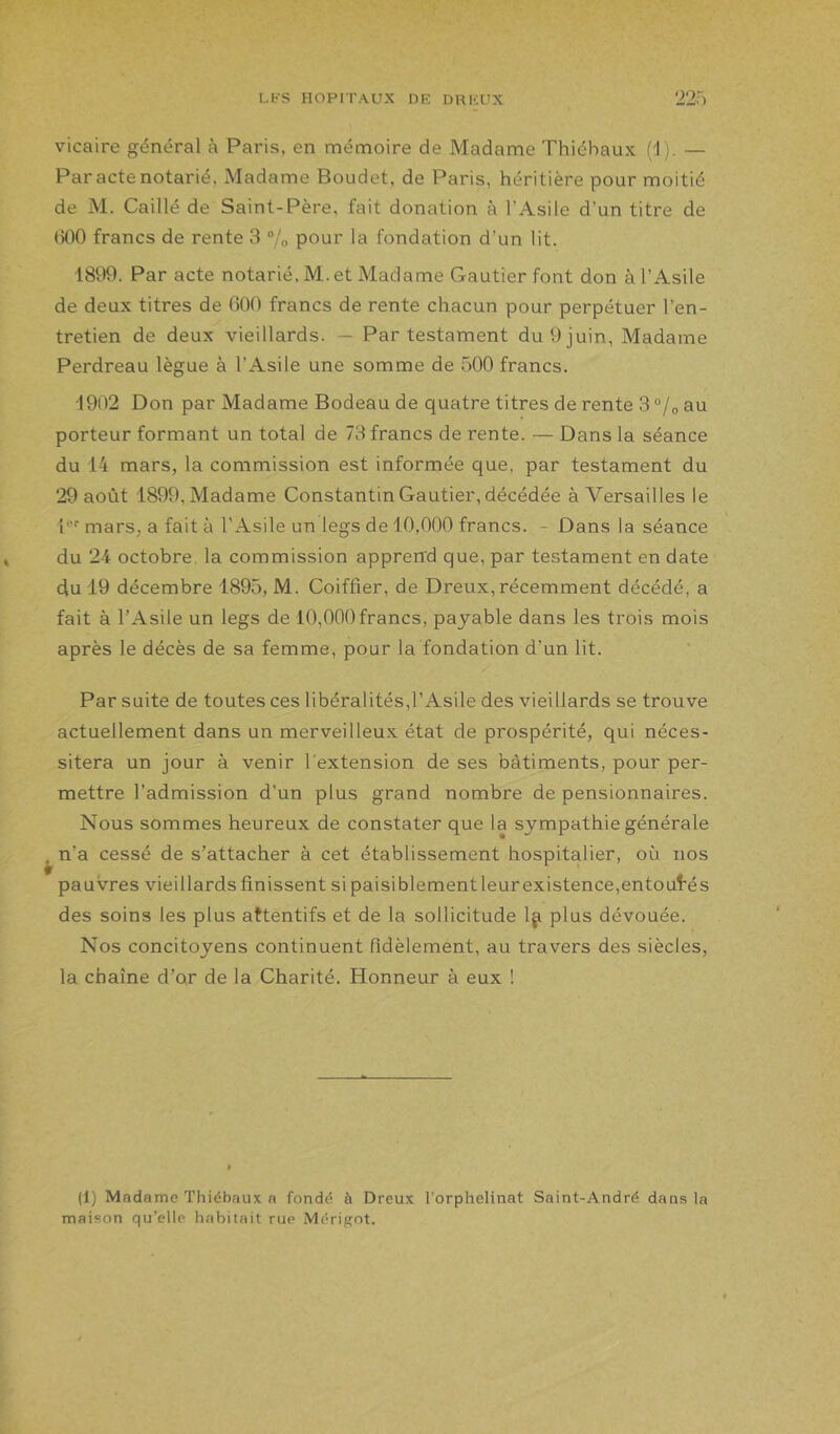 vicaire général à Paris, en mémoire de Madame Thiébaux (1). — Par acte notarié, Madame Boudet, de Paris, héritière pour moitié de M. Caillé de Saint-Père, fait donation à l’Asile d’un titre de ()00 francs de rente 3 “/o pour la fondation d’un lit. 1899. Par acte notarié. M. et Madame Gautier font don à l’Asile de deux titres de 600 francs de rente chacun pour perpétuer l’en- tretien de deux vieillards. — Par testament du 9 juin, Madame Perdreau lègue à l’Asile une somme de 500 francs. 1902 Don par Madame Bodeau de quatre titres de rente 3 °/o au porteur formant un total de 73 francs de rente. — Dans la séance du 14 mars, la commission est informée que, par testament du 29 août 1899, Madame Constantin Gautier, décédée à Versailles le l'' mars, a fait à l’Asile un legs de 10,000 francs. - Dans la séance du 24 octobre, la commission apprerrd que, par testament en date du 19 décembre 1895, M. Coiffier, de Dreux, récemment décédé, a fait à l’Asile un legs de 10,000francs, payable dans les trois mois après le décès de sa femme, pour la fondation d’un lit. Par suite de toutes ces libéralités,l’Asile des vieillards se trouve actuellement dans un merveilleux état de prospérité, qui néces- sitera un jour à venir l'extension de ses bâtiments, pour per- mettre l’admission d’un plus grand nombre de pensionnaires. Nous sommes heureux de constater que la sympathie générale ^n’a cessé de s’attacher à cet établissement hospitalier, où nos pauvres vieillards finissent si paisiblement leur existence,entoul’é s des soins les plus attentifs et de la sollicitude 1^ plus dévouée. Nos concitoyens continuent fidèlement, au travers des siècles, la chaîne d’or de la Charité. Honneur à eux ! (1) Madame Thiébaux a fondé à Dreux l’orphelinat Saint-André dan.s la maison qu’elle habitait rue Mérigot.