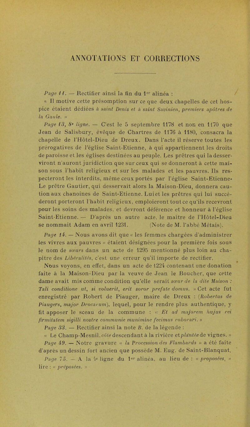 Page 11. — Rectifier ainsi la fin du l®’’ alinéa : « 11 motive cette présomption sur ce que deux chapelles de cet hos- pice étaient dédiées à saint Denis et à saint Savinien, premiers apôtres de la Gaule. » Page 13, S“ ligne. — C’est le 5 septembre 1178 et non en 1170 que Jean de Salisbury, évêque de Chartres de 1176 à 1180, consacra la chapelle de l’Hôtel-Dieu de Dreux. Dans l’acte il réserve toutes les prérog-atives de Téglise Saint-Etienne, à qui appartiennent les droits de paroisse et les églises destinées au peuple. Les prêtres qui la desser- viront n’auront juridiction que sur ceux qui se donneront à cette mai- son sous l’habit religieux et sur les malades et les pauvres. Ils res- pecteront les interdits, même ceux portés par l’église Saint-Etienne* Le prêtre Gautier, qui desservait alors la Maison-Dieu, donnera cau- tion aux chanoines de Saint-Etienne. Luiet les prêtres qui lui succé- deront porteront l'habit religieux, emploieront tout ce qu’ils recevront pour les soins des malades, et devront déférence et honneur à l’église Saint-Etienne. — D’après un autre acte, le maître de l’Hôtel-Dieu se nommait Adam en avril 1231. (Note de M. l’abbé Métais). Page 14. — Nous avons dit que « les femmes chargées d’administrer les vivres aux pauvres » étaient désignées pour la première fois sous le nom de sœurs dans un acte de 1295 mentionné plus loin au cha- pitre des Libéralités, c’est une erreur qu’il importe de rectifier. Nous voyons, en effet, dans un acte de 1224 contenant une donation faite à la Maison-Dieu par la veuve de Jean le Boucher, que cette dame avait mis comme condition qu’elle serait sœur de la dite Maison : Tali conditione ut, si voluerit, erit soror prefate dornus. » Cet acte fut enregistré par Robert de Piauger, maire de Dreux : {Robertus de Piaugers, major Drocarum), lequel, pour le rendre plus authentique, y fit apposer le sceau de la commune : « Et ad majorem hujus rei firmitatem sigilli nostre communie munimine fecimus roborari. » Page 33. — Rectifier ainsi la note B. de la légende : « Le Champ-Mesnil, cd/e descendant à la rivière etplayitéede vignes. » Page 49. — Notre gravure « la Procçssion des Flambards » a été faite d’après un dessin fort ancien que possède M. Eug. de Saint-Blanquat. Page 7.Ï. — A la ligne du P’’ alinéa, au lieu de : « proposées, » lire : « préposées. »