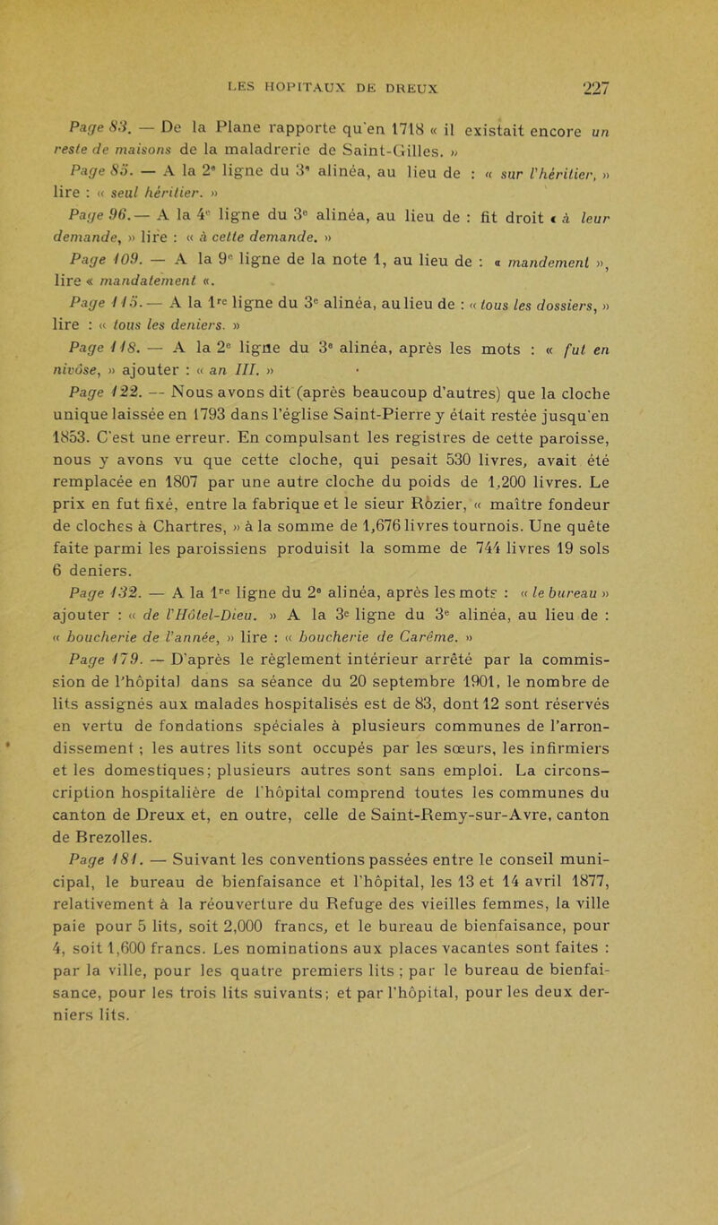 Page 83. — De la Plane rapporte qu'en 1718 « il existait encore un reste de maisons de la maladrerie de Saint-Gilles. » Page 85. — A la 2» ligne du 3’ alinéa, au lieu de : « sur l'héritier, » lire ; « seul héritier. » Page 96.— A la 4« ligne du 3“ alinéa, au lieu de : fit droit * à leur demande, » lire ; « à cette demande. » Page 109. — A la 9 ligne de la note 1, au lieu de ; a mandement », lire « mandatement «. Page 113. — A la l'c ligne du 3® alinéa, au lieu de : « tous les dossiers, » lire : (( tous les deniers. » Page 118. — A la 2® ligne du 3® alinéa, après les mots : « fut en nivôse, » ajouter : « an III. » Page 122. — Nous avons dit (après beaucoup d’autres) que la cloche unique laissée en 1793 dans l’église Saint-Pierre y était restée jusqu'en 1853. C’est une erreur. En compulsant les registres de cette paroisse, nous y avons vu que cette cloche, qui pesait 530 livres, avait été remplacée en 1807 par une autre cloche du poids de 1,200 livres. Le prix en fut fixé, entre la fabrique et le sieur Rôzier, « maître fondeur de cloches à Chartres, » à la somme de 1,676 livres tournois. Une quête faite parmi les paroissiens produisit la somme de 744 livres 19 sols 6 deniers. Page 132. — A la l®® ligne du 2® alinéa, après les mots : « le bureau » ajouter : « de VHôtel-Dieu. » A la 3® ligne du 3® alinéa, au lieu de : « boucherie de Vannée, » lire : « boucherie de Carême. » Page 179. — D’après le règlement intérieur arrêté par la commis- sion de l’hôpital dans sa séance du 20 septembre 1901, le nombre de lits assignés aux malades hospitalisés est de 83, dont 12 sont réservés en vertu de fondations spéciales à plusieurs communes de l’arron- dissement ; les autres lits sont occupés par les sœurs, les infirmiers et les domestiques; plusieurs autres sont sans emploi. La circons- cription hospitalière de l’hôpital comprend toutes les communes du canton de Dreux et, en outre, celle de Saint-Remy-sur-Avre, canton de Brezolles. Page 181. — Suivant les conventions passées entre le conseil muni- cipal, le bureau de bienfaisance et l’hôpital, les 13 et 14 avril 1877, relativement à la réouverture du Refuge des vieilles femmes, la ville paie pour 5 lits, soit 2,000 francs, et le bureau de bienfaisance, pour 4, soit 1,600 francs. Les nominations aux places vacantes sont faites : par la ville, pour les quatre premiers lits ; par le bureau de bienfai- sance, pour les trois lits suivants; et par l’hôpital, pour les deux der- niers lits.