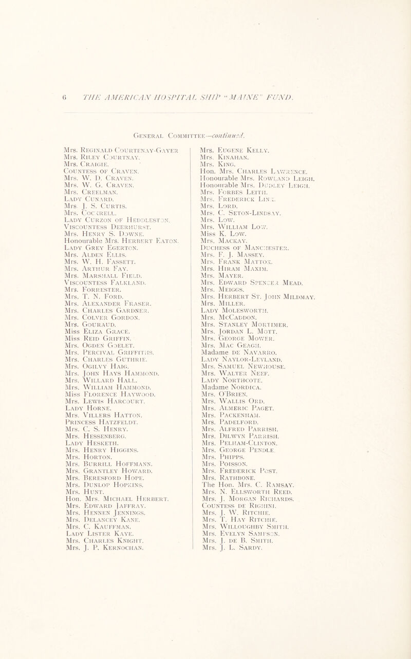 THE AMERICAN HO^P/'rAL SHIP 'PUAfNE” EUNl). () Ct en e r al Com m i tte e —con tin iicd. Mrs. Reglnald Courtenay-Gayer Mrs. Riley Cjurtnay. Mrs. Craigie. Countess oe Craven. Mrs. W. I). Craven. Mrs. W. G. Craven. Mrs. Creelman. Lady Cunard. Mrs. J. S. Curtis. i\Irs. Coc krell. Lady Curzon of Heddlestdn. Viscountess Deerhurst. Mrs. Henry S. D.cwne. Honourable Mrs. Herbert Eaton. Lady Grey Egerton. Mrs. A EDEN Ellis. ]\lrs. VV. H. Eassett. Mrs. Arthur Eay. ■Mrs. Marshall Eield. Viscountess Ealkland. Mrs. Eorrester. i\Irs. T. N. Lord. IMrs. Alexander Eraser. Mrs. Charles CVardner. Mrs. CoLVER Gordon. Mrs. Gour.aud. Miss Eliza Grace. Miss Reid Griffin. Mrs. Ogden Goelet. Mrs. Percival Griffiths. Mrs. Charles Guthrie. Mrs. Ogilvy Haig. Mrs. John PIays Hammond. IMrs. 'WiLL.VRD Hall. Mrs. William Hammond. Miss Florence Hayv\tood. Mrs. Lewis Harcourt. Lady Horne. Mrs. Villers Hatton. Princess Hatzeeldt. Mrs. C. S. Henry. Mrs. Hessenberg. Lady Hesketh. Mrs. Henry Higgins. Mrs. Horton. Mrs. Burr ILL Hoffmx\nn. Mrs. Grantley Hov/ard. Mrs. Beresford Hope. Mrs. Dunlop Hopkins. Mrs. Hunt. Hon. Mrs. Michael Herbert. Mrs. Edvv^ard ) affray. Mrs. Hennen Jennings. Mrs. Delancey Kane. Mrs. C. Kauffman. Lady Lister Kaye. Mrs. Charles Knight. Mrs. J. P. Kernochan. Mrs. Eugene Kelly. Mrs. Kinahan. Mrs. King. Hon. Mrs. Charles Lawrence. Honourable Mrs. Rowland Leigh. Honourable Mrs. Dudlev Leigh. Mrs. Forbes Leith. Mrs. Frederick I.in l Mrs. Lord. Mrs. C. Seton-Lindsay. Mrs. LovvL Mrs. William Low. Miss K. Low. Mrs. Mackaaa Duchess of Manchester. Mrs. E. J. My\SSEY. ! Mrs. ErxANk IMattox. Mrs. Hiram Maxim. Mrs. Mayer. Mrs. Edward Spencer Mead. Mrs. Meiggs. Mrs. Herbert St. John Mildmay. Mrs. Miller. LaDA MoLESYi^ORTH. Mrs. McCaddon. Mrs. Stanley Mortimer. Mrs. Jordan L. Mott. Mrs. 'George Moywr. IMrs. 1\1ac Geagh. Madame de Naalvrro. Lada' Naa'lor-Leyland. Mrs. Samuel Newhouse. Mrs. Walter Neef. Lada' Northcote. Madame Nordica. Mrs. O'Brien. Mrs. Wallis Ord. Mrs. Almeric IEaget. Mrs. Packenham. Mrs. Padelford. Mrs. Alfred IGrrish. Mrs. Dilyy'n Parrish. Mrs. Pelham-Clinton. Mrs. George Pendle. Mrs. Phipps. Mrs. I’oissoN. Mrs. Frederick Po.st. Mrs. Rathbone. The Hon. Mrs. C. Ramsaal Mrs. N. ELLSvroRTH Reed. Mrs. J. Morgan Richards. Countess de Righini. Mrs. J. W. Ritchie. Mrs. T. Haa' Ritchie. Mrs. Willoughba’ .Smith. Mrs, Evela'n Samfscn. Mrs. J. DE B. .Smith. Mrs. J. L. .Sardal