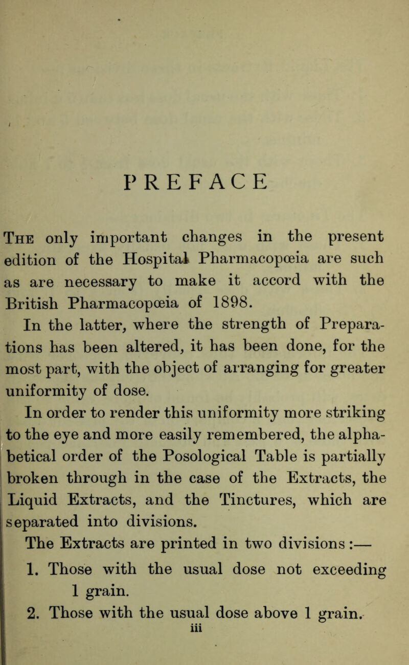 PREFACE The only important changes in the present edition of the Hospital Pharmacopoeia are such as are necessary to make it accord with the British Pharmacopoeia of 1898. In the latter, where the strength of Prepara- tions has been altered, it has been done, for the most part, with the object of arranging for greater uniformity of dose. In order to render this uniformity more striking to the eye and more easily remembered, the alpha- betical order of the Posological Table is partially broken through in the case of the Extracts, the Liquid Extracts, and the Tinctures, which are separated into divisions. The Extracts are printed in two divisions:— 1. Those with the usual dose not exceeding 1 grain. 2. Those with the usual dose above 1 grain.