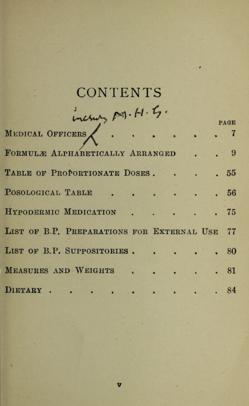CONTENTS Medical Opficee^^ .... Foemul^ Alphabetically Arranged PAGE . 7 9 55 56 75 Table OF PRof>ORTioNATE Doses . P.OSOLOGICAL Table Hypodermic Medication .... List of B.P. Preparations for External Use 77 List of B.P. Suppositories 80 Measures and Weights 81 Dietary 84 V