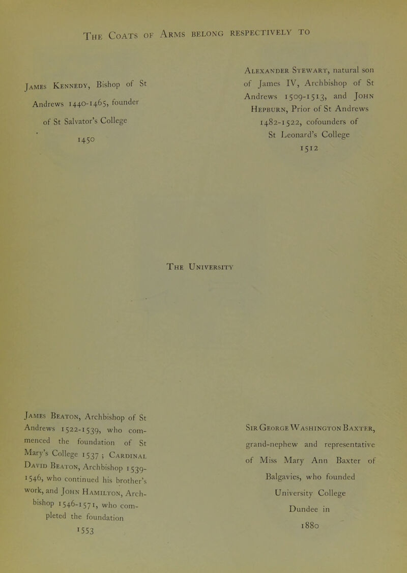 The Coats of Arms belong respectively to James Kennedy, Bishop of St Andrews 1440-1465, founder of St Salvator’s College 1450 Alexander Stewart, natural son of James IV, Archbishop of St Andrews 1509-1513, and John Hepburn, Prior of St Andrews 1482-1522, cofounders of St Leonard’s College 1512 The University James Beaton, Archbishop of St Andrews 1522-1539, who com- menced the foundation of St Mary’s College 1537 • Cardinal David Beaton, Archbishop 1539- 1 546, who continued his brother’s woik, and John Hamilton, Arch- bishop 1546-1571, who com- pleted the foundation 1553 Sir George Washington Baxter, grand-nephew and representative of Miss Mary Ann Baxter of Balgavies, who founded University College Dundee in 1880