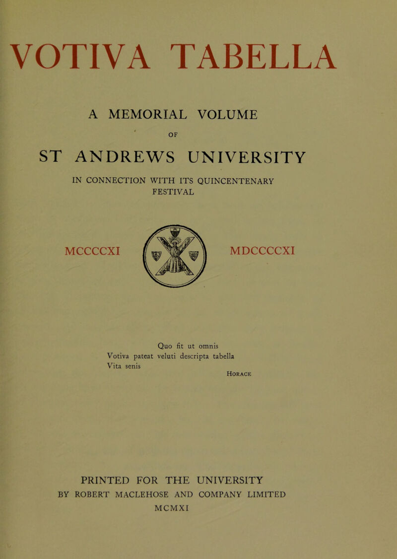 A MEMORIAL VOLUME OF ST ANDREWS UNIVERSITY IN CONNECTION WITH ITS QUINCENTENARY FESTIVAL MCCCCXI MDCCCCXI Quo fit ut omnis Votiva pateat veluti descripta tabella Vita senis Horace PRINTED FOR THE UNIVERSITY BY ROBERT MACLEHOSE AND COMPANY LIMITED MCMXI