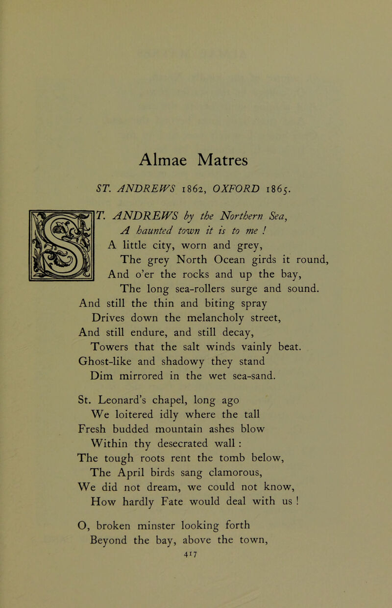 ST. ANDREWS 1862, OXFORD 1865. T. ANDREWS by the Northern Sea, A haunted town it is to me ! A little city, worn and grey, The grey North Ocean girds it round, And o’er the rocks and up the bay, The long sea-rollers surge and sound. And still the thin and biting spray Drives down the melancholy street, And still endure, and still decay, Towers that the salt winds vainly beat. Ghost-like and shadowy they stand Dim mirrored in the wet sea-sand. St. Leonard’s chapel, long ago We loitered idly where the tall Fresh budded mountain ashes blow Within thy desecrated wall : The tough roots rent the tomb below, The April birds sang clamorous, We did not dream, we could not know, How hardly Fate would deal with us ! O, broken minster looking forth Beyond the bay, above the town,