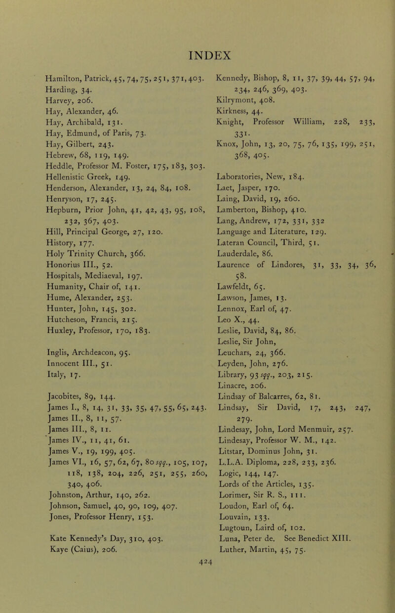 Hamilton, Patrick, 45, 74, 75» 25 1, 37L4°3- Harding, 34. Harvey, 206. Hay, Alexander, 46. Hay, Archibald, 131. Hay, Edmund, of Paris, 73. Hay, Gilbert, 243. Hebrew, 68, 1 19, 149. Heddle, Professor M. Foster, 175, 183, 303. Hellenistic Greek, 149. Henderson, Alexander, 13, 24, 84, 108. Henryson, 17, 245. Hepburn, Prior John, 41, 42, 43, 95, 10S, 232, 367, 403- Hill, Principal George, 27, 120. History, 177. Holy Trinity Church, 366. Honorius III., 52. Hospitals, Mediaeval, 197. Humanity, Chair of, 141. Hume, Alexander, 253. Hunter, John, 145, 302. Hutcheson, Francis, 215. Huxley, Professor, 170, 183. Inglis, Archdeacon, 95. Innocent III., 51. Italy, 17. Jacobites, 89, 144. James I., 8, 14, 31, 33, 35, 47, 55, 65, 243. James II., 8, 11, 57. James III., 8, 11. James IV., 11, 41, 61. James V., 19, 199, 405. James VI., 16, 57, 62, 67, 80 sqq., 105, 107, 118, 138, 204, 226, 251, 255, 260, 340, 406. Johnston, Arthur, 140, 262. Johnson, Samuel, 40, 90, 109, 407. Jones, Professor Henry, 153. Kate Kennedy’s Day, 310, 403. Kaye (Caius), 206. Kennedy, Bishop, 8, 11, 37, 39, 44, 57, 94, 234> 246, 369, 403. Kilrymont, 408. Kirkness, 44. Knight, Professor William, 228, 233, 331- Knox, John, 13, 20, 75, 76, 135, 199, 251, 368, 405. Laboratories, New, 184. Laet, Jasper, 170. Laing, David, 19, 260. Lamberton, Bishop, 410. Lang, Andrew, 172, 331, 332 Language and Literature, 129. Lateran Council, Third, 51. Lauderdale, 86. Laurence of Lindores, 31, 33, 34, 36, 58. Lawfeldt, 65. Lawson, James, 13. Lennox, Earl of, 47. Leo X., 44. Leslie, David, 84, 86. Leslie, Sir John, Leuchars, 24, 366. Leyden, John, 276. Library, 93 sqq., 203, 215. Linacre, 206. Lindsay of Balcarres, 62, 81. Lindsay, Sir David, 17, 243, 247, 279. Lindesay, John, Lord Menmuir, 257. Lindesay, Professor W. M., 142. Litstar, Dominus John, 31. L.L.A. Diploma, 228, 233, 236. Logic, 144, 147. Lords of the Articles, 135. Lorimer, Sir R. S., 111. Loudon, Earl of, 64. Louvain, 133. Lugtoun, Laird of, 102. Luna, Peter de. See Benedict XIII. Luther, Martin, 45, 75.